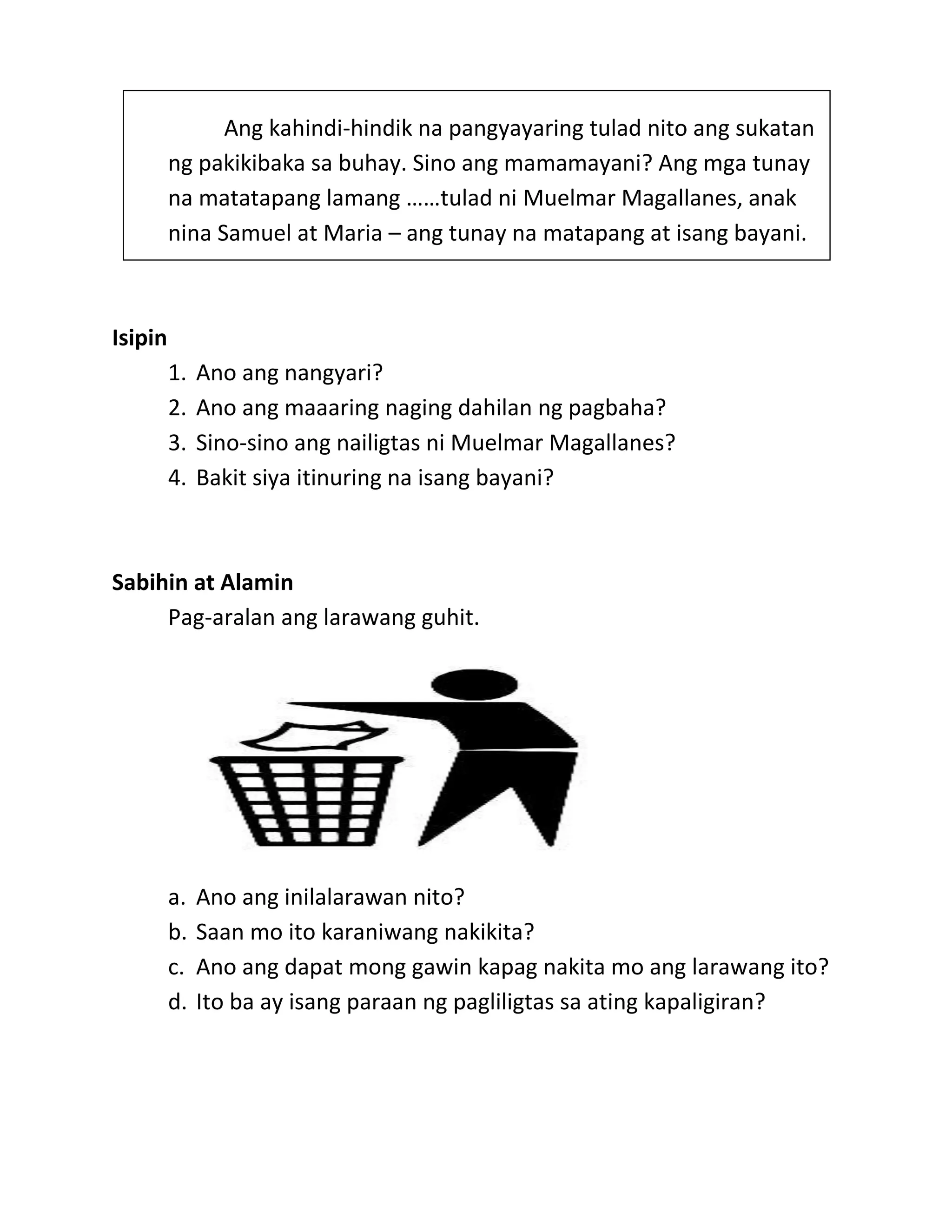 Ang kahindi-hindik na pangyayaring tulad nito ang sukatan
ng pakikibaka sa buhay. Sino ang mamamayani? Ang mga tunay
na matatapang lamang ……tulad ni Muelmar Magallanes, anak
nina Samuel at Maria – ang tunay na matapang at isang bayani.
Isipin
1. Ano ang nangyari?
2. Ano ang maaaring naging dahilan ng pagbaha?
3. Sino-sino ang nailigtas ni Muelmar Magallanes?
4. Bakit siya itinuring na isang bayani?
Sabihin at Alamin
Pag-aralan ang larawang guhit.
a. Ano ang inilalarawan nito?
b. Saan mo ito karaniwang nakikita?
c. Ano ang dapat mong gawin kapag nakita mo ang larawang ito?
d. Ito ba ay isang paraan ng pagliligtas sa ating kapaligiran?
 