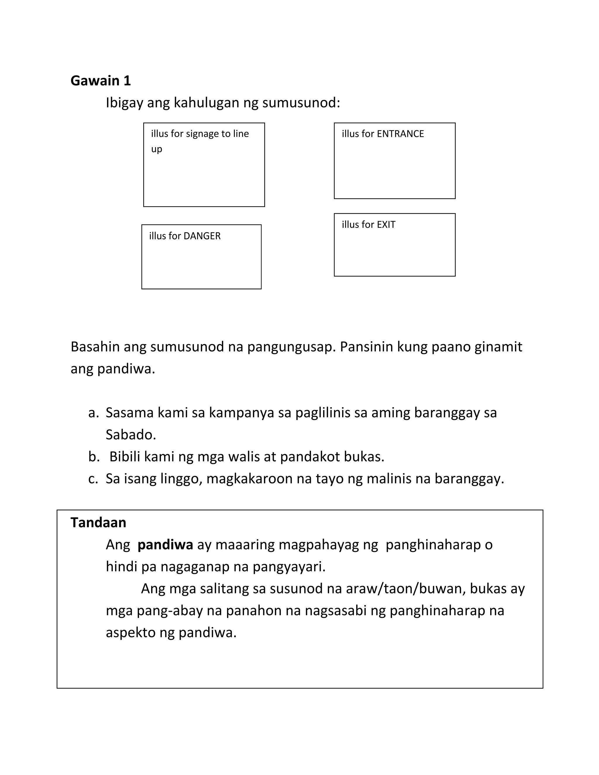 Gawain 1
Ibigay ang kahulugan ng sumusunod:
illus for DANGER
Basahin ang sumusunod na pangungusap. Pansinin kung paano ginamit
ang pandiwa.
a. Sasama kami sa kampanya sa paglilinis sa aming baranggay sa
Sabado.
b. Bibili kami ng mga walis at pandakot bukas.
c. Sa isang linggo, magkakaroon na tayo ng malinis na baranggay.
Tandaan
Ang pandiwa ay maaaring magpahayag ng panghinaharap o
hindi pa nagaganap na pangyayari.
Ang mga salitang sa susunod na araw/taon/buwan, bukas ay
mga pang-abay na panahon na nagsasabi ng panghinaharap na
aspekto ng pandiwa.
illus for ENTRANCEillus for signage to line
up
illus for EXIT
 