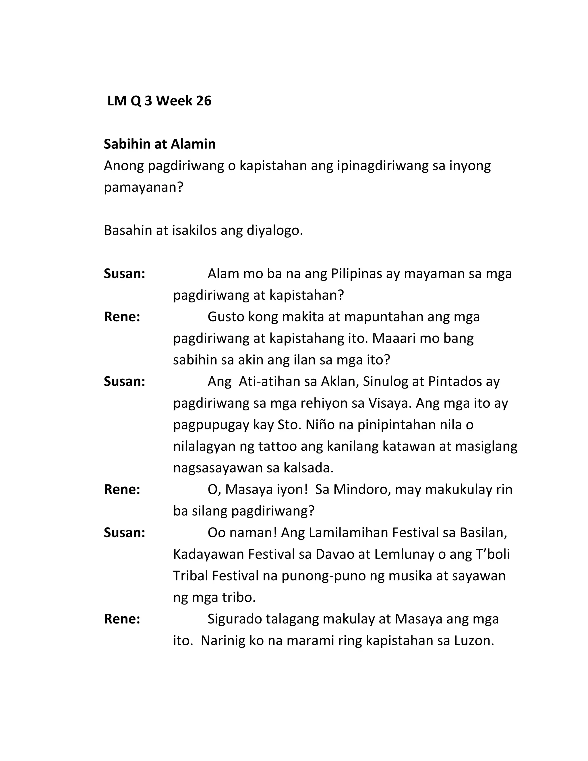 LM Q 3 Week 26
Sabihin at Alamin
Anong pagdiriwang o kapistahan ang ipinagdiriwang sa inyong
pamayanan?
Basahin at isakilos ang diyalogo.
Susan: Alam mo ba na ang Pilipinas ay mayaman sa mga
pagdiriwang at kapistahan?
Rene: Gusto kong makita at mapuntahan ang mga
pagdiriwang at kapistahang ito. Maaari mo bang
sabihin sa akin ang ilan sa mga ito?
Susan: Ang Ati-atihan sa Aklan, Sinulog at Pintados ay
pagdiriwang sa mga rehiyon sa Visaya. Ang mga ito ay
pagpupugay kay Sto. Niño na pinipintahan nila o
nilalagyan ng tattoo ang kanilang katawan at masiglang
nagsasayawan sa kalsada.
Rene: O, Masaya iyon! Sa Mindoro, may makukulay rin
ba silang pagdiriwang?
Susan: Oo naman! Ang Lamilamihan Festival sa Basilan,
Kadayawan Festival sa Davao at Lemlunay o ang T’boli
Tribal Festival na punong-puno ng musika at sayawan
ng mga tribo.
Rene: Sigurado talagang makulay at Masaya ang mga
ito. Narinig ko na marami ring kapistahan sa Luzon.
 