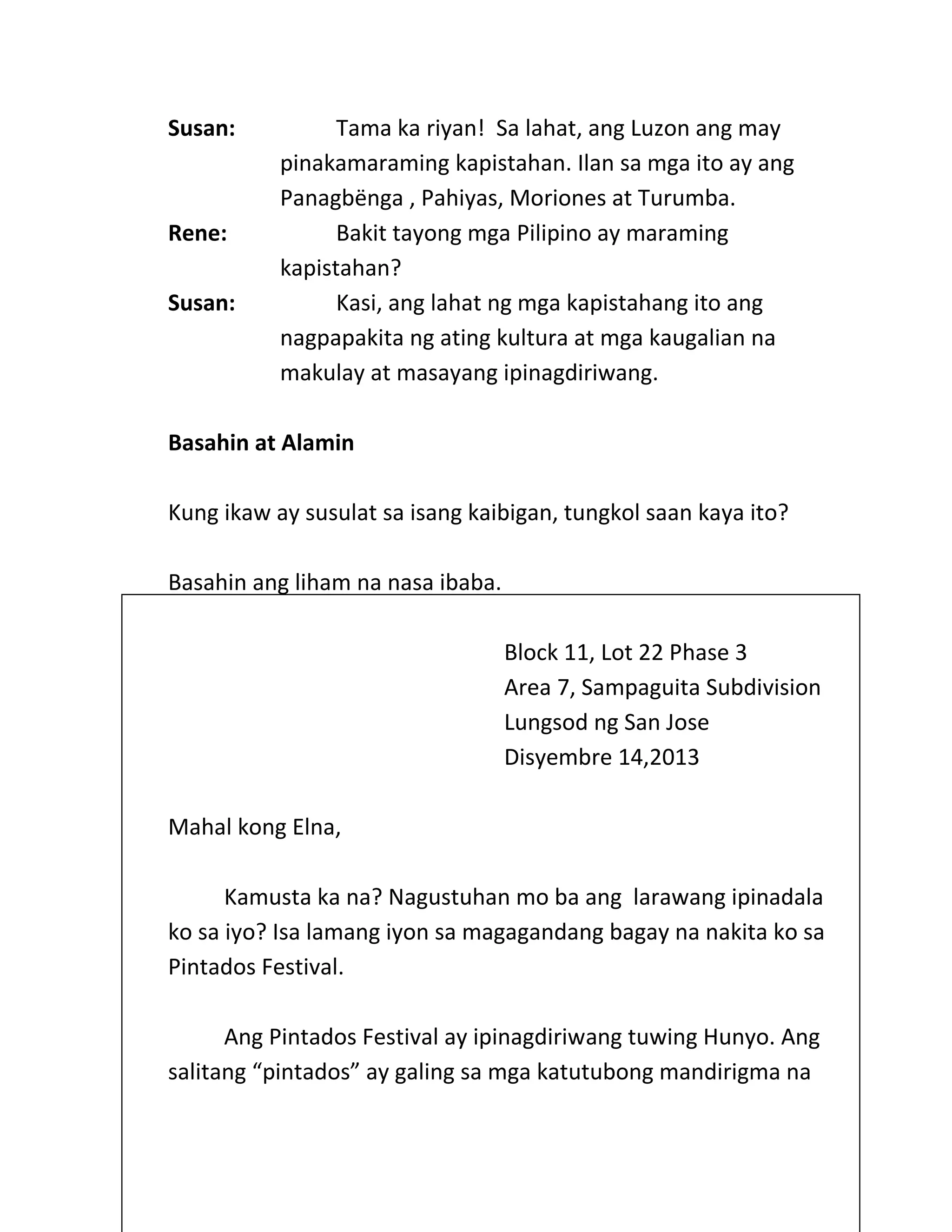 Susan: Tama ka riyan! Sa lahat, ang Luzon ang may
pinakamaraming kapistahan. Ilan sa mga ito ay ang
Panagbёnga , Pahiyas, Moriones at Turumba.
Rene: Bakit tayong mga Pilipino ay maraming
kapistahan?
Susan: Kasi, ang lahat ng mga kapistahang ito ang
nagpapakita ng ating kultura at mga kaugalian na
makulay at masayang ipinagdiriwang.
Basahin at Alamin
Kung ikaw ay susulat sa isang kaibigan, tungkol saan kaya ito?
Basahin ang liham na nasa ibaba.
Block 11, Lot 22 Phase 3
Area 7, Sampaguita Subdivision
Lungsod ng San Jose
Disyembre 14,2013
Mahal kong Elna,
Kamusta ka na? Nagustuhan mo ba ang larawang ipinadala
ko sa iyo? Isa lamang iyon sa magagandang bagay na nakita ko sa
Pintados Festival.
Ang Pintados Festival ay ipinagdiriwang tuwing Hunyo. Ang
salitang “pintados” ay galing sa mga katutubong mandirigma na
 