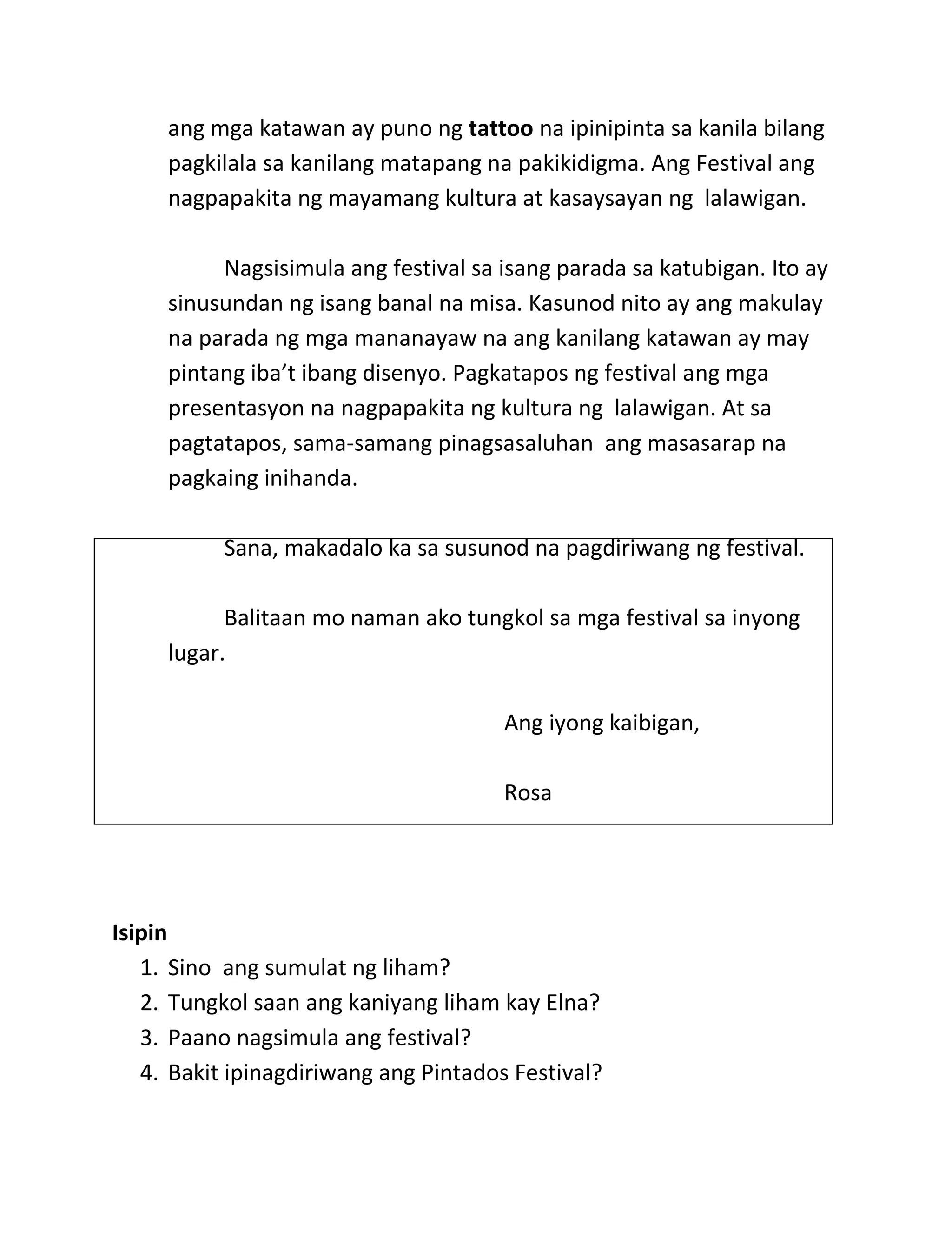ang mga katawan ay puno ng tattoo na ipinipinta sa kanila bilang
pagkilala sa kanilang matapang na pakikidigma. Ang Festival ang
nagpapakita ng mayamang kultura at kasaysayan ng lalawigan.
Nagsisimula ang festival sa isang parada sa katubigan. Ito ay
sinusundan ng isang banal na misa. Kasunod nito ay ang makulay
na parada ng mga mananayaw na ang kanilang katawan ay may
pintang iba’t ibang disenyo. Pagkatapos ng festival ang mga
presentasyon na nagpapakita ng kultura ng lalawigan. At sa
pagtatapos, sama-samang pinagsasaluhan ang masasarap na
pagkaing inihanda.
Sana, makadalo ka sa susunod na pagdiriwang ng festival.
Balitaan mo naman ako tungkol sa mga festival sa inyong
lugar.
Ang iyong kaibigan,
Rosa
Isipin
1. Sino ang sumulat ng liham?
2. Tungkol saan ang kaniyang liham kay Elna?
3. Paano nagsimula ang festival?
4. Bakit ipinagdiriwang ang Pintados Festival?
 