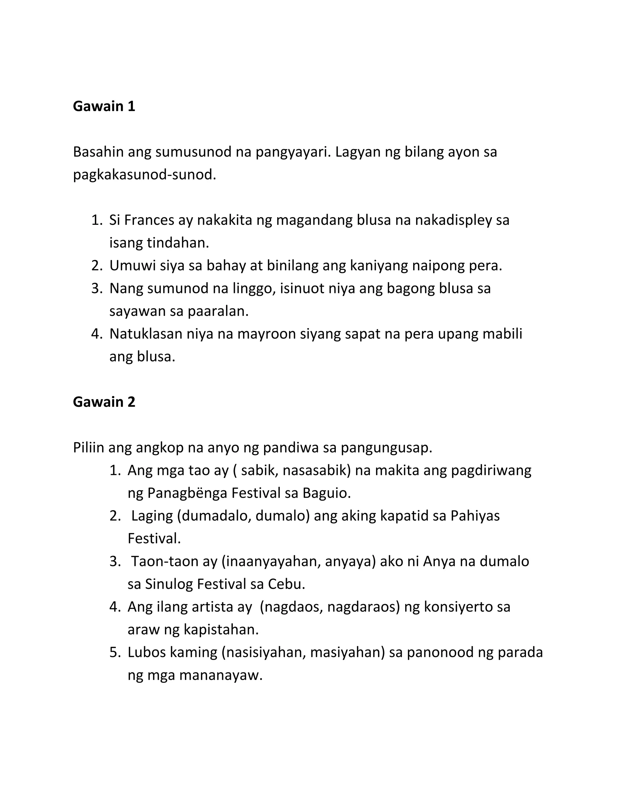 Gawain 1
Basahin ang sumusunod na pangyayari. Lagyan ng bilang ayon sa
pagkakasunod-sunod.
1. Si Frances ay nakakita ng magandang blusa na nakadispley sa
isang tindahan.
2. Umuwi siya sa bahay at binilang ang kaniyang naipong pera.
3. Nang sumunod na linggo, isinuot niya ang bagong blusa sa
sayawan sa paaralan.
4. Natuklasan niya na mayroon siyang sapat na pera upang mabili
ang blusa.
Gawain 2
Piliin ang angkop na anyo ng pandiwa sa pangungusap.
1. Ang mga tao ay ( sabik, nasasabik) na makita ang pagdiriwang
ng Panagbёnga Festival sa Baguio.
2. Laging (dumadalo, dumalo) ang aking kapatid sa Pahiyas
Festival.
3. Taon-taon ay (inaanyayahan, anyaya) ako ni Anya na dumalo
sa Sinulog Festival sa Cebu.
4. Ang ilang artista ay (nagdaos, nagdaraos) ng konsiyerto sa
araw ng kapistahan.
5. Lubos kaming (nasisiyahan, masiyahan) sa panonood ng parada
ng mga mananayaw.
 