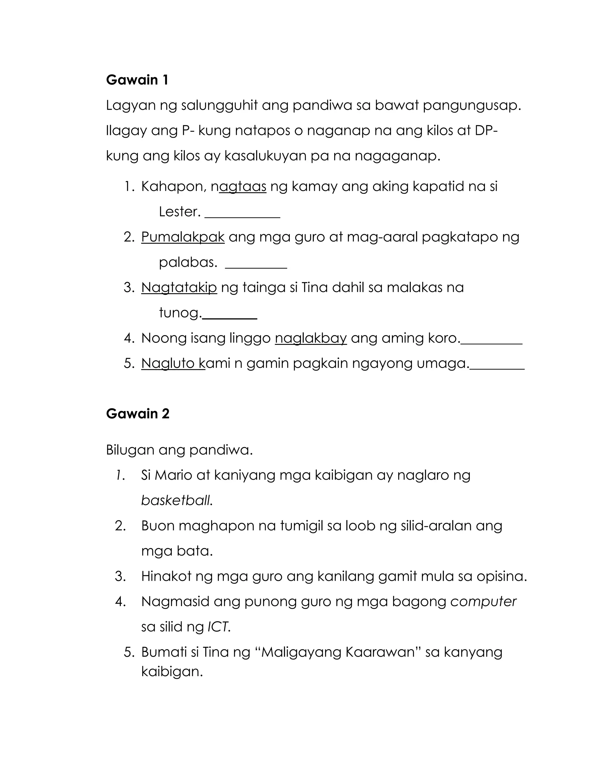 Gawain 1
Lagyan ng salungguhit ang pandiwa sa bawat pangungusap.
Ilagay ang P- kung natapos o naganap na ang kilos at DP-
kung ang kilos ay kasalukuyan pa na nagaganap.
1. Kahapon, nagtaas ng kamay ang aking kapatid na si
Lester. ___________
2. Pumalakpak ang mga guro at mag-aaral pagkatapo ng
palabas. _________
3. Nagtatakip ng tainga si Tina dahil sa malakas na
tunog.________
4. Noong isang linggo naglakbay ang aming koro._________
5. Nagluto kami n gamin pagkain ngayong umaga.________
Gawain 2
Bilugan ang pandiwa.
1. Si Mario at kaniyang mga kaibigan ay naglaro ng
basketball.
2. Buon maghapon na tumigil sa loob ng silid-aralan ang
mga bata.
3. Hinakot ng mga guro ang kanilang gamit mula sa opisina.
4. Nagmasid ang punong guro ng mga bagong computer
sa silid ng ICT.
5. Bumati si Tina ng “Maligayang Kaarawan” sa kanyang
kaibigan.
 