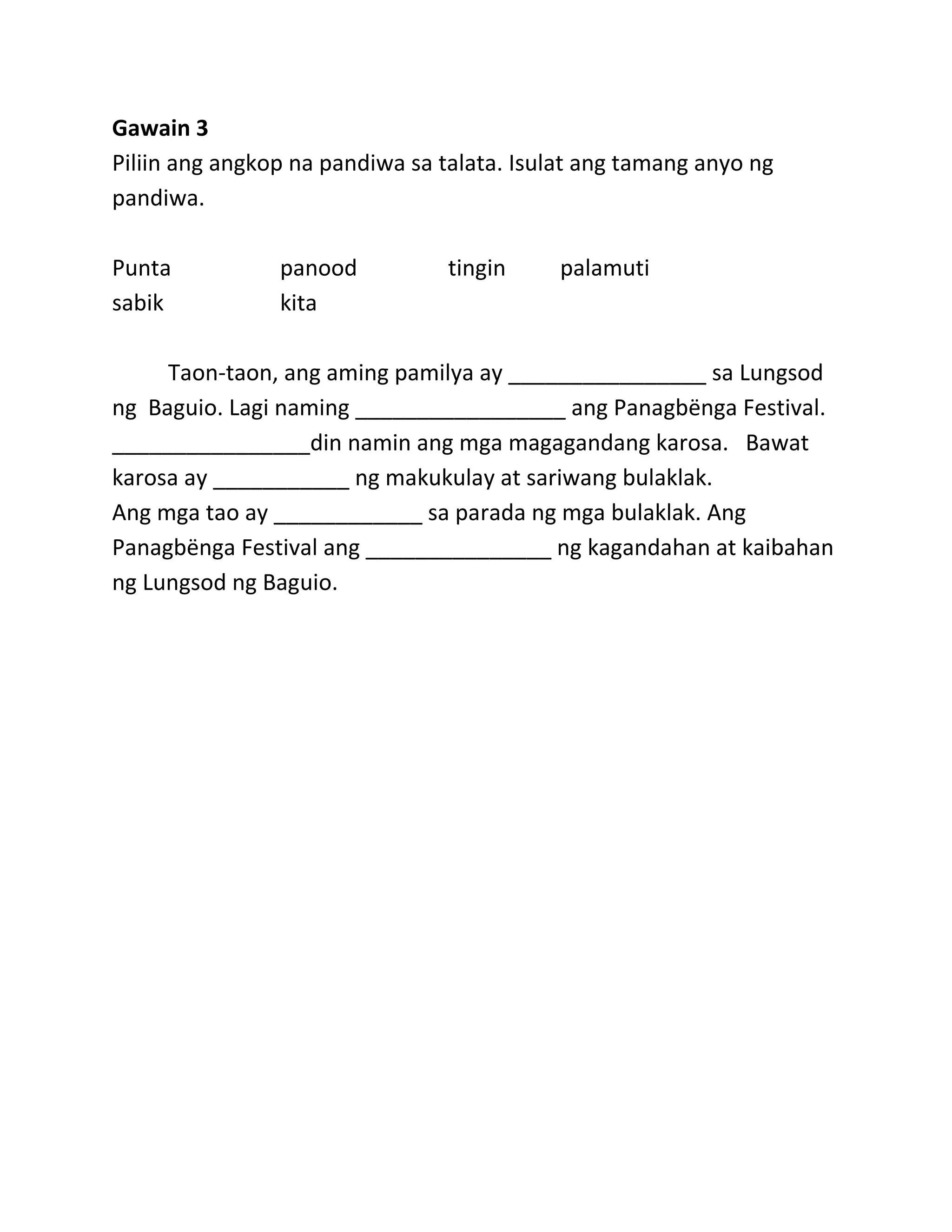 Gawain 3
Piliin ang angkop na pandiwa sa talata. Isulat ang tamang anyo ng
pandiwa.
Punta panood tingin palamuti
sabik kita
Taon-taon, ang aming pamilya ay ________________ sa Lungsod
ng Baguio. Lagi naming _________________ ang Panagbёnga Festival.
________________din namin ang mga magagandang karosa. Bawat
karosa ay ___________ ng makukulay at sariwang bulaklak.
Ang mga tao ay ____________ sa parada ng mga bulaklak. Ang
Panagbёnga Festival ang _______________ ng kagandahan at kaibahan
ng Lungsod ng Baguio.
 