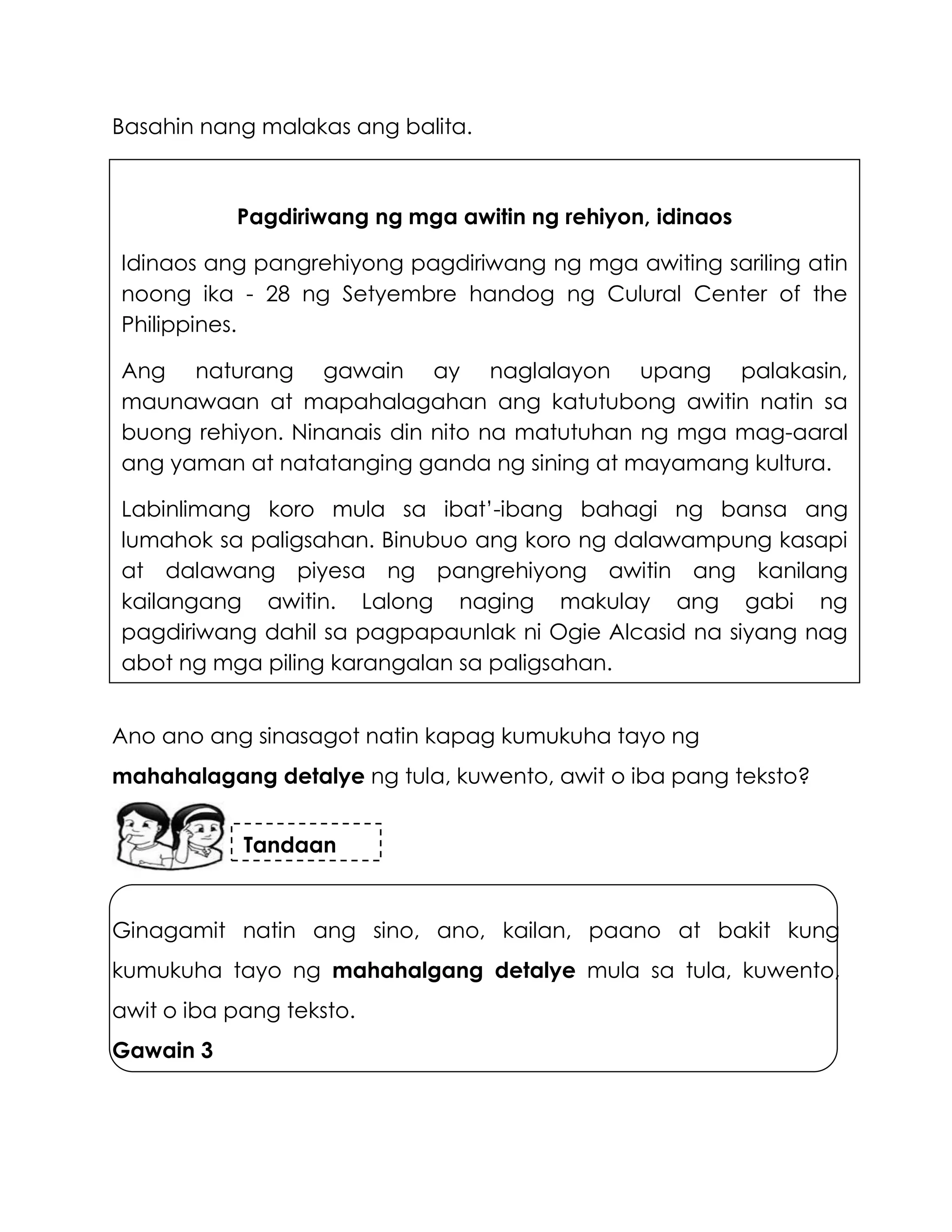 Basahin nang malakas ang balita.
Ano ano ang sinasagot natin kapag kumukuha tayo ng
mahahalagang detalye ng tula, kuwento, awit o iba pang teksto?
Ginagamit natin ang sino, ano, kailan, paano at bakit kung
kumukuha tayo ng mahahalgang detalye mula sa tula, kuwento,
awit o iba pang teksto.
Gawain 3
Pagdiriwang ng mga awitin ng rehiyon, idinaos
Idinaos ang pangrehiyong pagdiriwang ng mga awiting sariling atin
noong ika - 28 ng Setyembre handog ng Culural Center of the
Philippines.
Ang naturang gawain ay naglalayon upang palakasin,
maunawaan at mapahalagahan ang katutubong awitin natin sa
buong rehiyon. Ninanais din nito na matutuhan ng mga mag-aaral
ang yaman at natatanging ganda ng sining at mayamang kultura.
Labinlimang koro mula sa ibat’-ibang bahagi ng bansa ang
lumahok sa paligsahan. Binubuo ang koro ng dalawampung kasapi
at dalawang piyesa ng pangrehiyong awitin ang kanilang
kailangang awitin. Lalong naging makulay ang gabi ng
pagdiriwang dahil sa pagpapaunlak ni Ogie Alcasid na siyang nag
abot ng mga piling karangalan sa paligsahan.
Tandaan
 