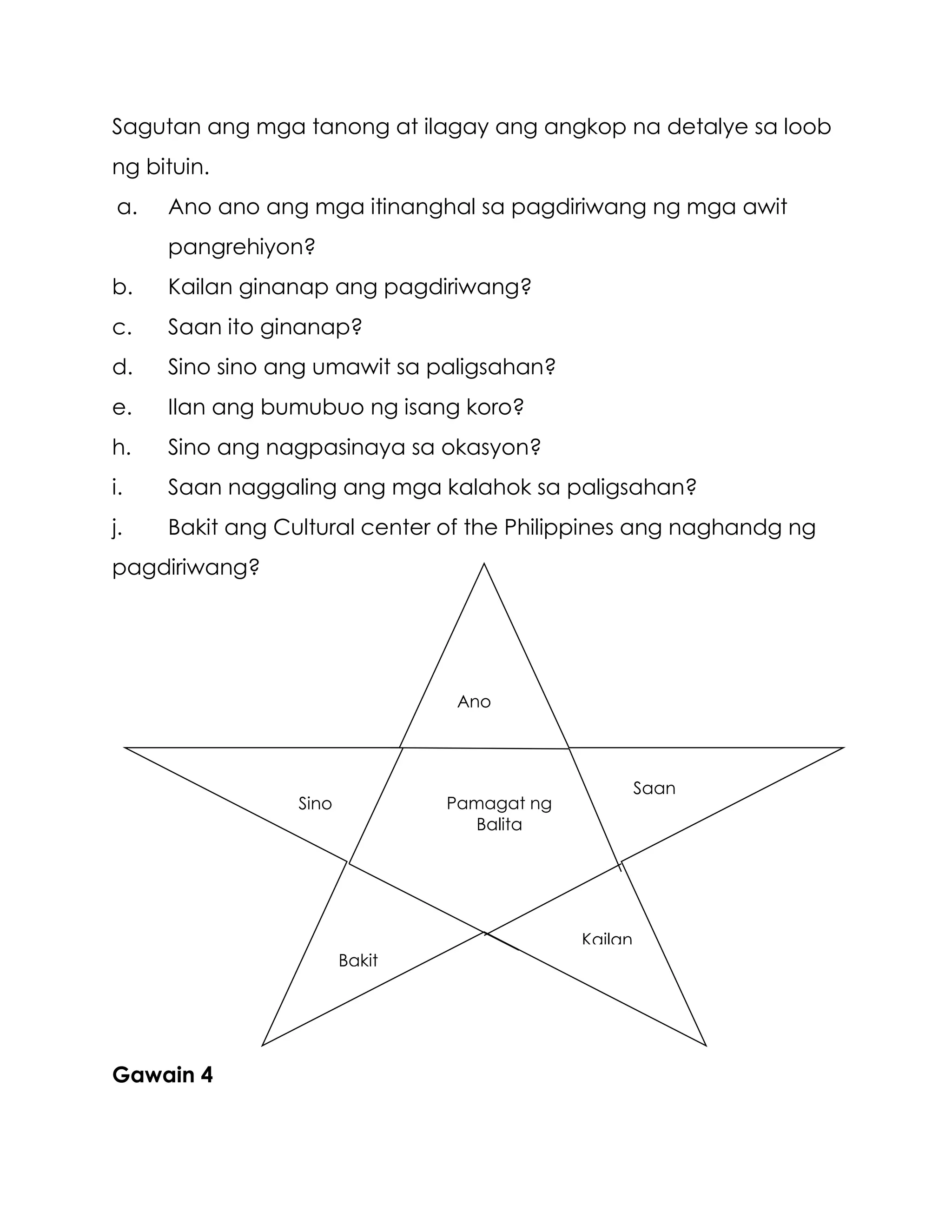 Sagutan ang mga tanong at ilagay ang angkop na detalye sa loob
ng bituin.
a. Ano ano ang mga itinanghal sa pagdiriwang ng mga awit
pangrehiyon?
b. Kailan ginanap ang pagdiriwang?
c. Saan ito ginanap?
d. Sino sino ang umawit sa paligsahan?
e. Ilan ang bumubuo ng isang koro?
h. Sino ang nagpasinaya sa okasyon?
i. Saan naggaling ang mga kalahok sa paligsahan?
j. Bakit ang Cultural center of the Philippines ang naghandg ng
pagdiriwang?
Gawain 4
Pamagat ng
Balita
Ano
Sino
Saan
Bakit
Kailan
 