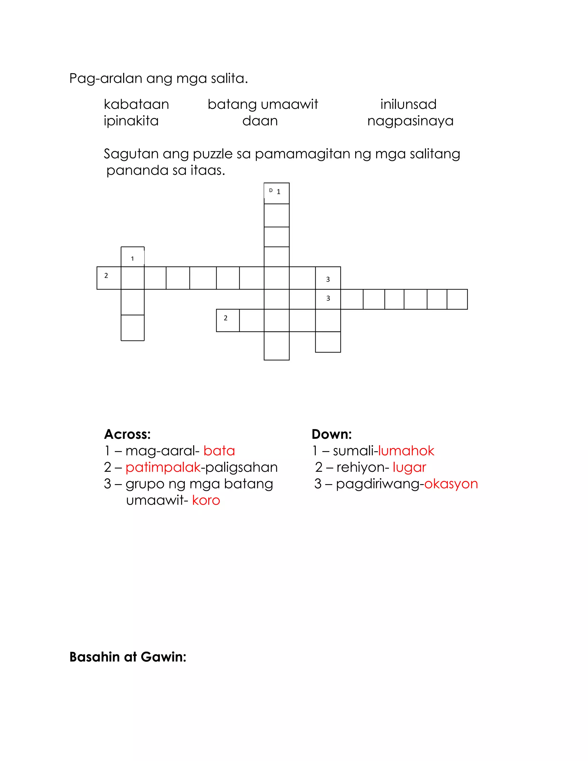 Pag-aralan ang mga salita.
kabataan batang umaawit inilunsad
ipinakita daan nagpasinaya
Sagutan ang puzzle sa pamamagitan ng mga salitang
pananda sa itaas.
Across: Down:
1 – mag-aaral- bata 1 – sumali-lumahok
2 – patimpalak-paligsahan 2 – rehiyon- lugar
3 – grupo ng mga batang 3 – pagdiriwang-okasyon
umaawit- koro
Basahin at Gawin:
1
1
2
3
3
D
2
 