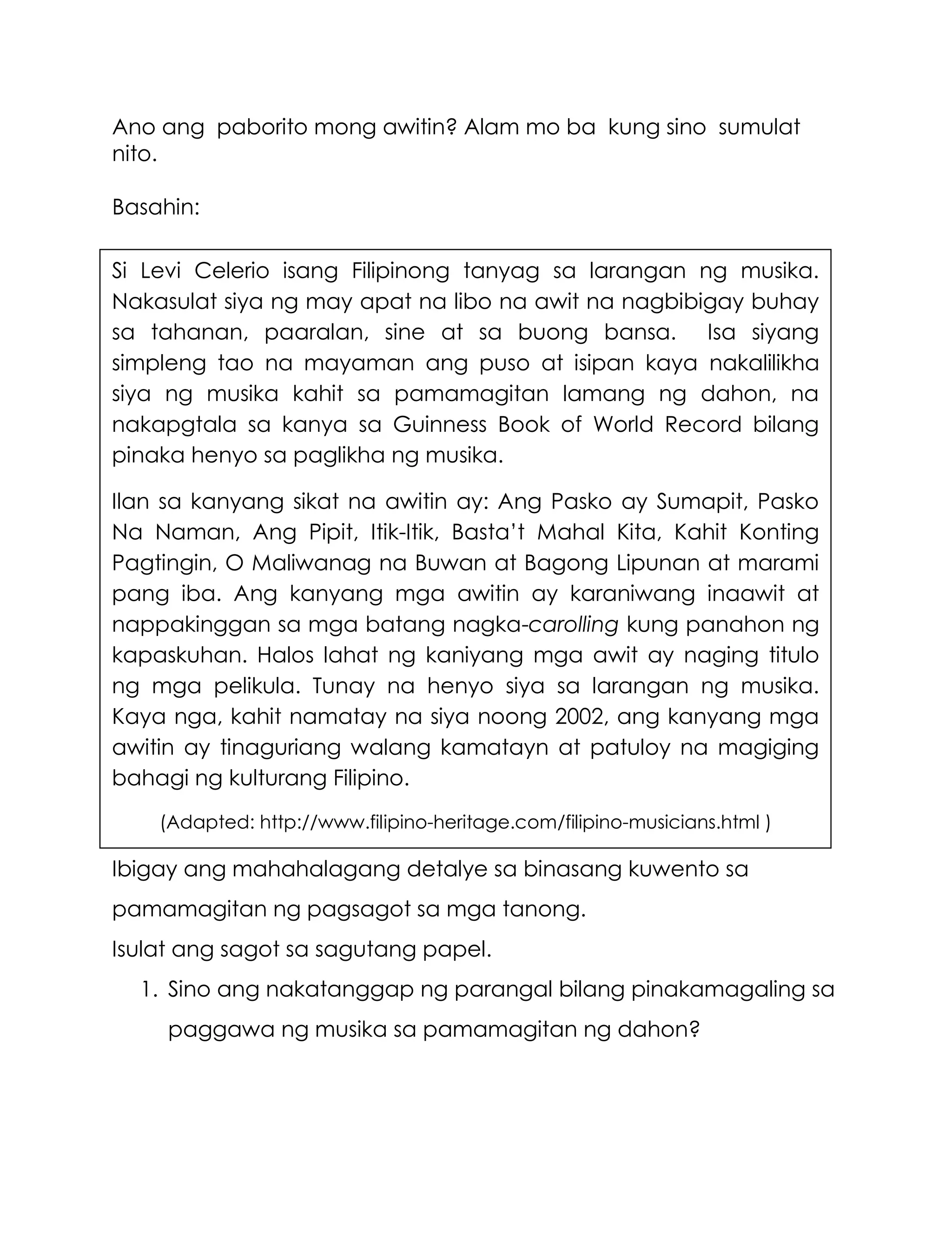 Ano ang paborito mong awitin? Alam mo ba kung sino sumulat
nito.
Basahin:
Ibigay ang mahahalagang detalye sa binasang kuwento sa
pamamagitan ng pagsagot sa mga tanong.
Isulat ang sagot sa sagutang papel.
1. Sino ang nakatanggap ng parangal bilang pinakamagaling sa
paggawa ng musika sa pamamagitan ng dahon?
Si Levi Celerio isang Filipinong tanyag sa larangan ng musika.
Nakasulat siya ng may apat na libo na awit na nagbibigay buhay
sa tahanan, paaralan, sine at sa buong bansa. Isa siyang
simpleng tao na mayaman ang puso at isipan kaya nakalilikha
siya ng musika kahit sa pamamagitan lamang ng dahon, na
nakapgtala sa kanya sa Guinness Book of World Record bilang
pinaka henyo sa paglikha ng musika.
Ilan sa kanyang sikat na awitin ay: Ang Pasko ay Sumapit, Pasko
Na Naman, Ang Pipit, Itik-Itik, Basta’t Mahal Kita, Kahit Konting
Pagtingin, O Maliwanag na Buwan at Bagong Lipunan at marami
pang iba. Ang kanyang mga awitin ay karaniwang inaawit at
nappakinggan sa mga batang nagka-carolling kung panahon ng
kapaskuhan. Halos lahat ng kaniyang mga awit ay naging titulo
ng mga pelikula. Tunay na henyo siya sa larangan ng musika.
Kaya nga, kahit namatay na siya noong 2002, ang kanyang mga
awitin ay tinaguriang walang kamatayn at patuloy na magiging
bahagi ng kulturang Filipino.
(Adapted: http://www.filipino-heritage.com/filipino-musicians.html )
 