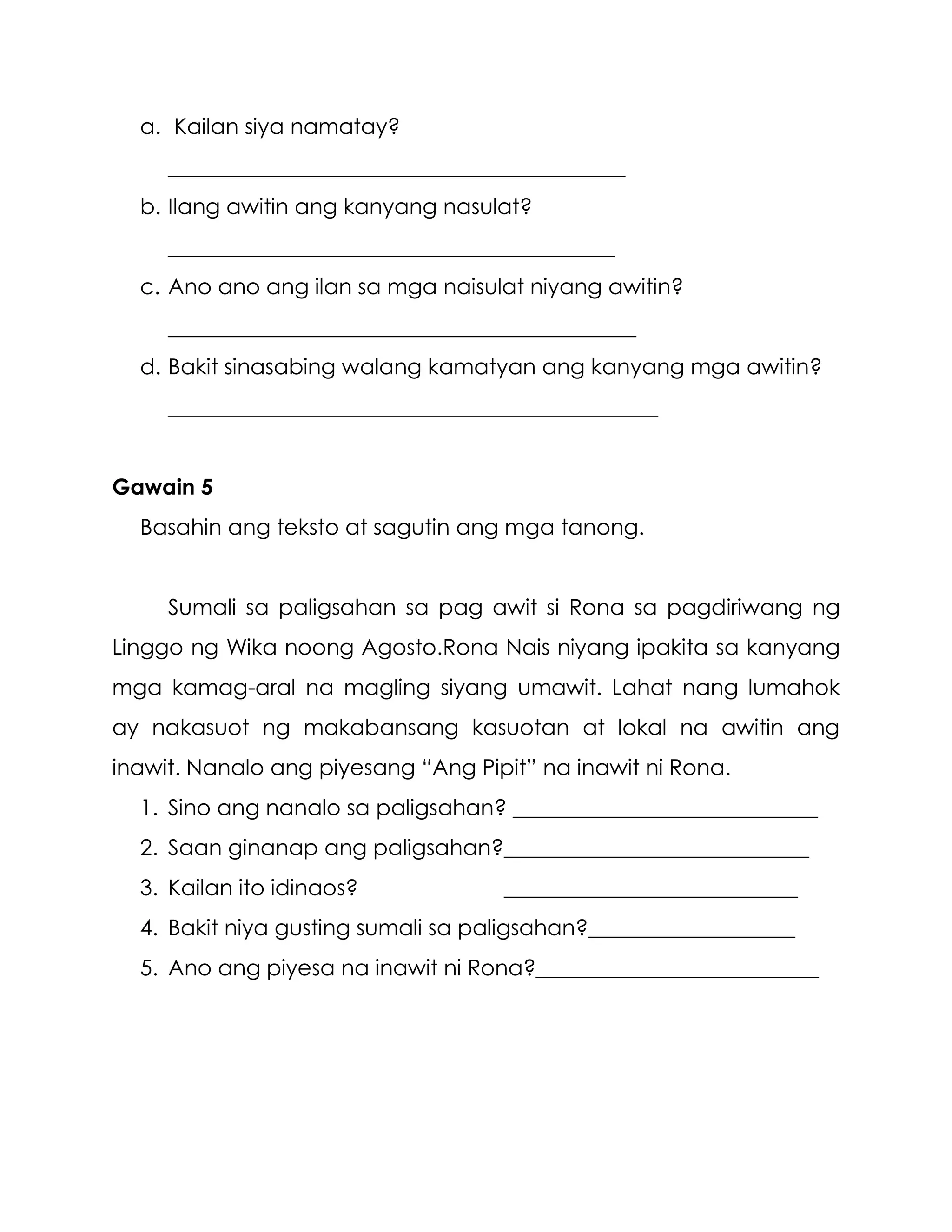 a. Kailan siya namatay?
__________________________________________
b. Ilang awitin ang kanyang nasulat?
_________________________________________
c. Ano ano ang ilan sa mga naisulat niyang awitin?
___________________________________________
d. Bakit sinasabing walang kamatyan ang kanyang mga awitin?
_____________________________________________
Gawain 5
Basahin ang teksto at sagutin ang mga tanong.
Sumali sa paligsahan sa pag awit si Rona sa pagdiriwang ng
Linggo ng Wika noong Agosto.Rona Nais niyang ipakita sa kanyang
mga kamag-aral na magling siyang umawit. Lahat nang lumahok
ay nakasuot ng makabansang kasuotan at lokal na awitin ang
inawit. Nanalo ang piyesang “Ang Pipit” na inawit ni Rona.
1. Sino ang nanalo sa paligsahan? ____________________________
2. Saan ginanap ang paligsahan?____________________________
3. Kailan ito idinaos? ___________________________
4. Bakit niya gusting sumali sa paligsahan?___________________
5. Ano ang piyesa na inawit ni Rona?__________________________
 