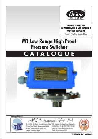 MT Low Range High Proof
Pressure Switches
C A T A L O G U E
BULLETIN NO. : KA170417
Website : http://www.orion-instruments.com
Kaustubha Udyog AN ISO9001:2008 COMPANY
S. No. 36/1/1, Sinhgad Road, Vadgaon Khurd,
Near Lokmat Press, Pune 411 041 INDIA
Tel.
Telefax
Email
: +91-(0) 20-24393577 / 24393877
: +91-(0) 20-24393577 / 25460486
: pressure@vsnl.com
PRESSURE SWITCHES
PRESSURE DIFFERENCE SWITCHES
VACUUM SWITCHES
From 1.5 mbar to 600 bar
Certificate No.: FM72815
 