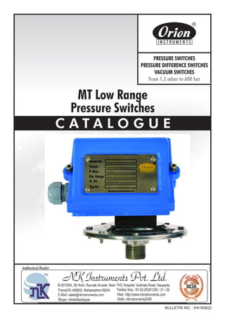 MT Low Range
Pressure Switches
C A T A L O G U E
BULLETIN NO. : KA160822
Website : http://www.orion-instruments.com
Kaustubha Udyog AN ISO9001:2008 COMPANY
S. No. 36/1/1, Sinhgad Road, Vadgaon Khurd,
Near Lokmat Press, Pune 411 041 INDIA
Tel.
Telefax
Email
: +91-(0) 20-24393577 / 24393877
: +91-(0) 20-24393577 / 25460486
: pressure@vsnl.com
PRESSURE SWITCHES
PRESSURE DIFFERENCE SWITCHES
VACUUM SWITCHES
From 1.5 mbar to 600 bar
Certificate No.: FM72815
 