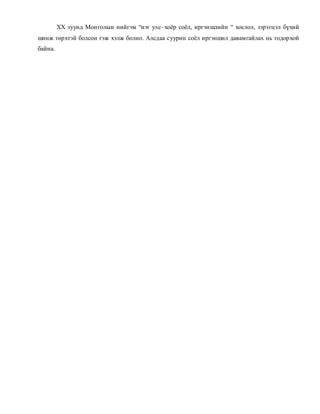 ХХ зуунд Мон голын нийгэм “нэг улс–хоёр соёл, иргэншлийн “ хослол, зэрэгцэл бүхий 
шинж төрхтэй болсон гэж хэлж болно. Алсдаа суурин соёл иргэншил давамгайлах нь тодорхой 
байна. 
