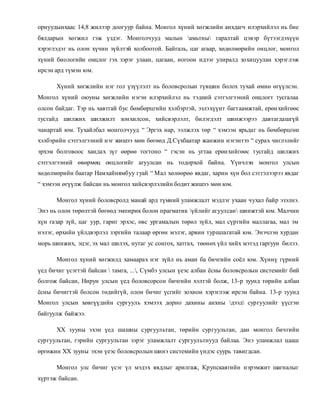 орнуудынхаас 14,8 жилээр доогуур байна. Монгол хүний хөгжлийн анхдагч илэрхийлэл нь бие 
бялдарын хөгжил гэж үздэг. Монголчууд малын амьтны гаралтай цэвэр бүтээгдэхүүн 
хэрэглэдэг нь олон хүчин зүйлтэй холбоотой. Байгаль, цаг агаар, хөдөлмөрийн онцлог, монгол 
хүний биологийн онцлог гэх зэрэг улаан, цагаан, ногоон идээг улиралд зохицуулан хэрэглэж 
ирсэн ард түмэн юм. 
Хүний хөгжлийн нэг гол үзүүлэлт нь боловсролын түвшин болох тухай өмнө өгүүлсэн. 
Монгол хүний оюуны хөгжлийн нэгэн илэрхийлэл нь тэдний сэтгэлгээний онцлогт тусгалаа 
олсон байдаг. Тэр нь хавтгай бус бөмбөрцгийн хэлбэртэй, эзлэхүүнт багтаамжтай, ерөн хийгөөс 
тусгайд шилжих шилжилт зон хилсон, хийсвэрлэлт, билэгдэлт шинжээрээ давтагдашгүй 
чанартай юм. Тухайлбал монголчууд “ Эргэх нар, ээлжлэх төр “ хэмээн ярьдаг нь бөмбөрцгөн 
хэлбэрийн сэтгэлгээний нэг жишээ мөн бөгөөд Д.Сүхбаатар жанжин нэгэнтээ “ сурах чиглэлийг 
эрхэм болговоос хандах зүг өөрөө тогтоно “ гэсэн нь угтаа ерөн хийгөөс тусгайд шилжих 
сэтгэлгээний өвөрмөц онцлогийг агуулсан нь тодорхой байна. Үүнчлэн монгол улсын 
хөдөлмөрийн баатар Намхайнямбуу гуай “ Мал хөлөөрөө явдаг, харин хүн бол сэтгэлээрээ явдаг 
“ хэмээн өгүүлж байсан нь монгол хийсвэрлэлийн бодит жишээ мөн юм. 
Монгол хүний боловсролд манай ард түмний уламжлалт мэдлэг ухаан чухал байр эзэлнэ. 
Энэ нь олон төрөлтэй бөгөөд эмпирик болон прагматик үйлийг агуулсан шинжтэй юм. Малчин 
хүн газар зүй, цаг уур, гариг эрхэс, өвс ургамалын төрөл зүйл, мал сүргийн маллагаа, мал эм 
нэлэг, өрхийн үйлдвэрлэл зэргийн талаар өргөн мэлэг, арвин туршлагатай юм. Энэчлэн хурдан 
морь шинжих, эцэг, эх мал шилэх, нутаг ус сонгох, хатгах, төөнөх үйл хийх мэтэд гаргуун билээ. 
Монгол хүний хөгжилд хамаарах нэг зүйл нь аман ба бичгийн соёл юм. Хүннү гүрний 
үед бичиг үсэгтэй байсан  тамга, ..., Сүмбэ улсын үеэс албан ёсны боловсролын системийг бий 
болгож байсан, Нирун улсын үед боловсорсон бичгийн хэлтэй болж, 13-р зуунд төрийн албан 
ёсны бичигтэй болсон төдийгүй, олон бичиг үсгийг зохион хэрэглэж ирсэн байна. 13-р зуунд 
Монгол улсын хөвгүүдийн сургууль хэмээх дорно дахины анхны дээд сургуулийг үүсгэн 
байгуулж байжээ. 
ХХ зууны эхэн үед шашны сургуультан, төрийн сургуультан, дан монгол бичгийн 
сургуультан, гэрийн сургуультан зэрэг уламжлалт сургуультнууд байлаа. Энэ уламжлал цааш 
өргөжин ХХ зууны эхэн үеэс боловсролын шинэ системийн үндэс суурь тавигдсан. 
Монгол улс бичиг үсэг үл мэдэх явдлыг арилгаж, Крупскаягийн нэрэмжит шагналыг 
хүртэж байсан. 
 