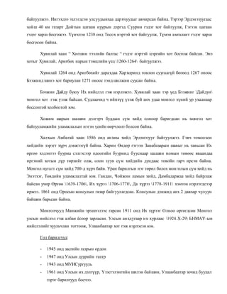 байгуулжээ. Ингэхдээ эзлэгдсэн улсуудынхаа дархчуудыг авчирсан байна. Тэрээр Эрдэнэзуугаас 
хойш 40 км газарт Дойтын цагаан нуурын дэргэд Суурин гэдэг хот бай гуулж, Гэгээн цагаан 
гэдэг харш босгожээ. Үүнчлэн 1238 онд Тосох нэртэй хот байгуулж, Түмэн амгалант гэдэг харш 
босгосон байна. 
Хувилай хаан “ Хөгшин тээлийн балгас “ гэдэг нэртэй цэргийн хот босгож байсан. Энэ 
хотыг Хувилай, Аригбөх нарын тэмцлийн үед 1260-1264 байгуулжээ. 
Хувилай 1264 онд Аригбөхийг дарахдаа Хархоринд товлон суугаагүй бөгөөд 1267 оноос 
Бээжинд шинэ хот бариулан 1271 оноос тэнд шилжин суусан байна. 
Бээжин Дайду буюу Их нийслэл гэж нэрлэжээ. Хувилай хаан тэр үед Бээжинг Дайдун 
монгол хот гэж үзэж байсан. Судлаачид ч ийнхүү үзэж буй анх удаа монгол хүний ур ухаанаар 
боссонтой холбоотой юм. 
Хожим шарын шашин дэлгэрч буддын сүм хийд олноор баригдсан нь монгол хот 
байгууламжийн уламжлалын нэгэн үеийн өөрчлөлт болсон байна. 
Халхын Амбагай хаан 1586 онд ан хны хийд Эрдэнэзууг байгуулжээ. Гэвч томоохон 
хийдийн зэрэгт хүрч дэвжээгүй байна. Харин Өндөр гэгээн Занабазарын шавыг нь тавьсан Их 
өргөө хэдэнтээ бууриа сэлгэсээр одоогийн бууринд бууснаар шашин номын төвөөс яваандаа 
иргэний хотын дүр төрхийг олж, олон зуун сүм хийдийн дундаас товойн гарч ирсэн байна. 
Монгол нутагт сүм хийд 700-д хүрч байв. Уран барилгын нэг төрөл болох мон голын сүм хийд нь 
Энэтхэг, Төвдийн уламжлалтай юм. Гандан, Чойжин ламын хийд, Дамбадаржаа хийд байрлаж 
байсан учир Өргөө 1639-1706, Их хүрээ 1706-1778, Да хүрээ 1778-1911 хэмээн нэрлэгдсээр 
иржээ. 1861 онд Оросын консулын газар байгуулагдсан. Консулын дэнжид анх 2 давхар чулуун 
байшин барьсан байна. 
Монголчууд Манжийн эрхшээлээс гарсан 1911 онд Их хүрээг Олноо өргөгдсөн Монгол 
улсын нийслэл гэж албан ёсоор зарласан. Улсын ан хдугаар и х хурлаас 1924.Х-29 БНМАУ-ын 
нийслэлийг хуульчлан тогтоож, Улаанбаатар хот гэж нэрлэсэн юм. 
Гол барилгууд: 
- 1945 онд засгийн газрын ордон 
- 1947 онд Улсын дуурийн театр 
- 1943 онд МУИСургууль 
- 1961 онд Улсын их дэлгүүр, Үзэсгэлэнгийн шилэн байшин, Улаанбаатар зочид буудал 
зэрэг барилгууд босчээ. 
 