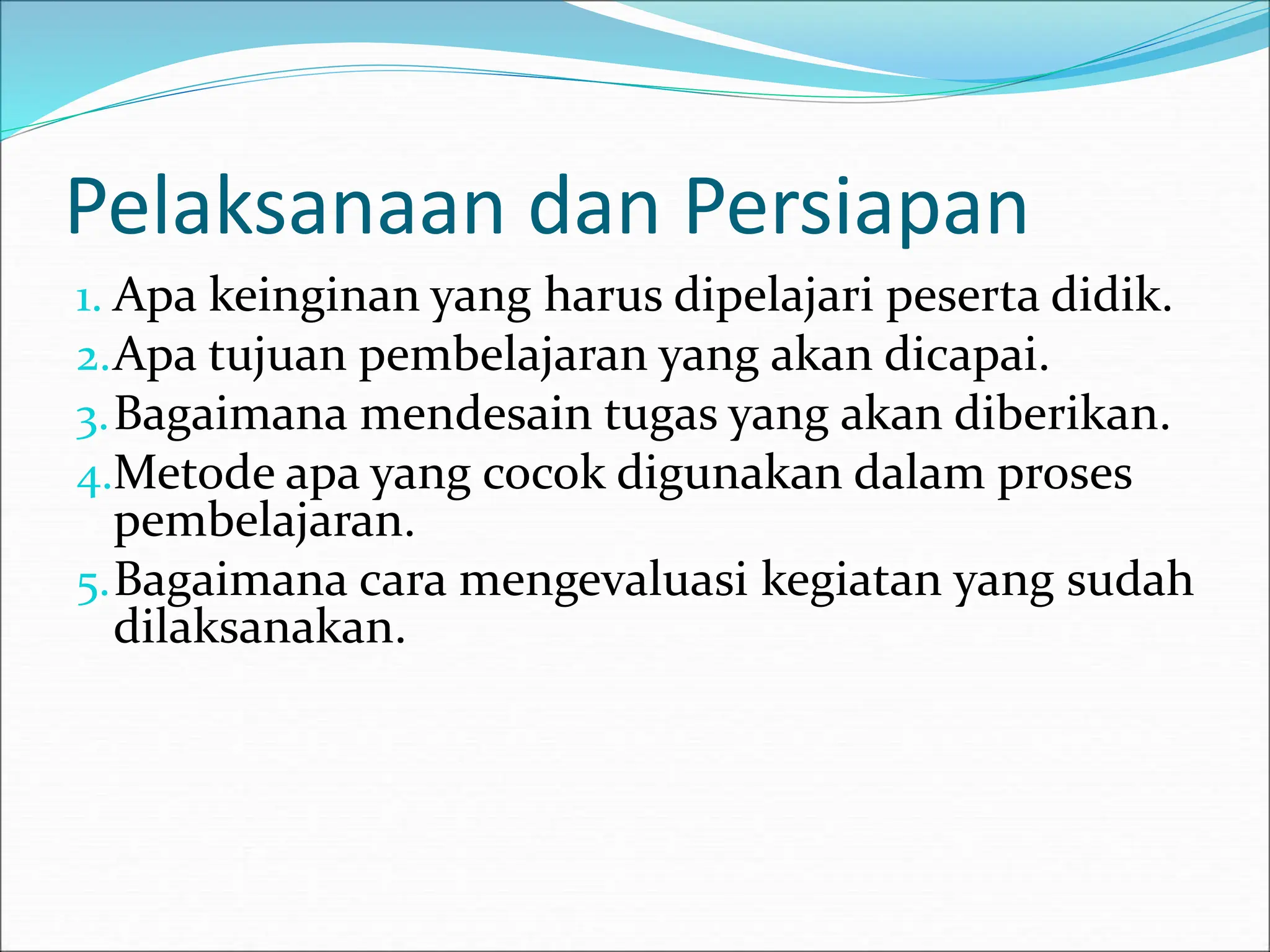 Pelaksanaan dan Persiapan
1. Apa keinginan yang harus dipelajari peserta didik.
2.Apa tujuan pembelajaran yang akan dicapai.
3.Bagaimana mendesain tugas yang akan diberikan.
4.Metode apa yang cocok digunakan dalam proses
pembelajaran.
5.Bagaimana cara mengevaluasi kegiatan yang sudah
dilaksanakan.
 