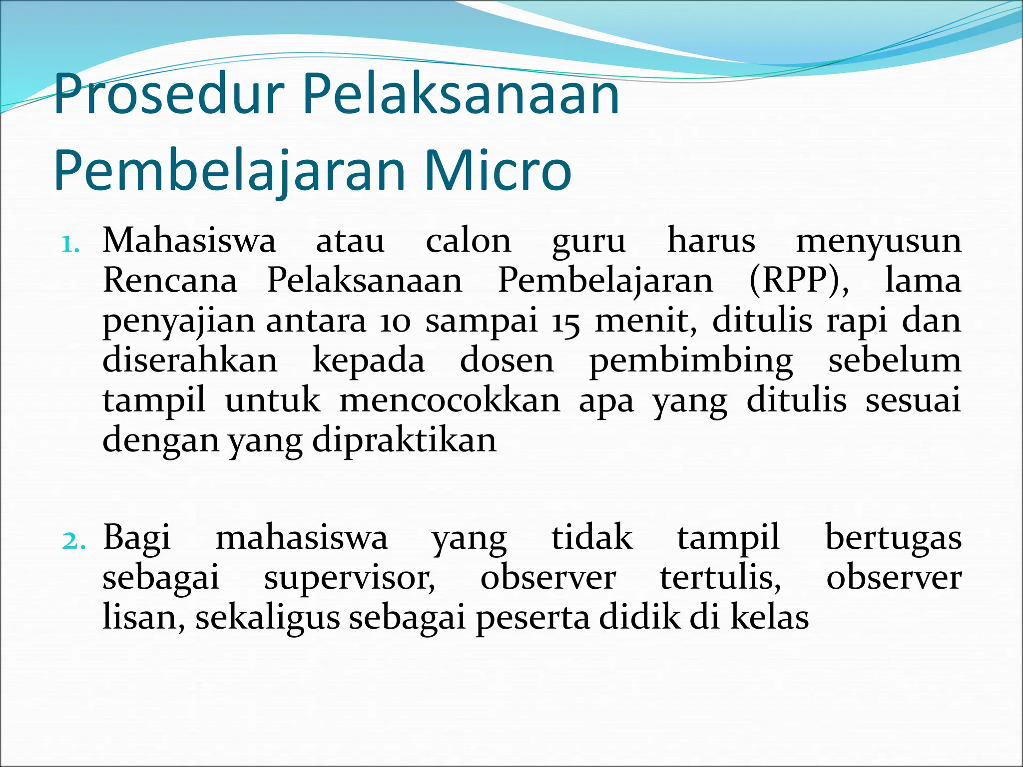 Prosedur Pelaksanaan
Pembelajaran Micro
1. Mahasiswa atau calon guru harus menyusun
Rencana Pelaksanaan Pembelajaran (RPP), lama
penyajian antara 10 sampai 15 menit, ditulis rapi dan
diserahkan kepada dosen pembimbing sebelum
tampil untuk mencocokkan apa yang ditulis sesuai
dengan yang dipraktikan
2. Bagi mahasiswa yang tidak tampil bertugas
sebagai supervisor, observer tertulis, observer
lisan, sekaligus sebagai peserta didik di kelas
 