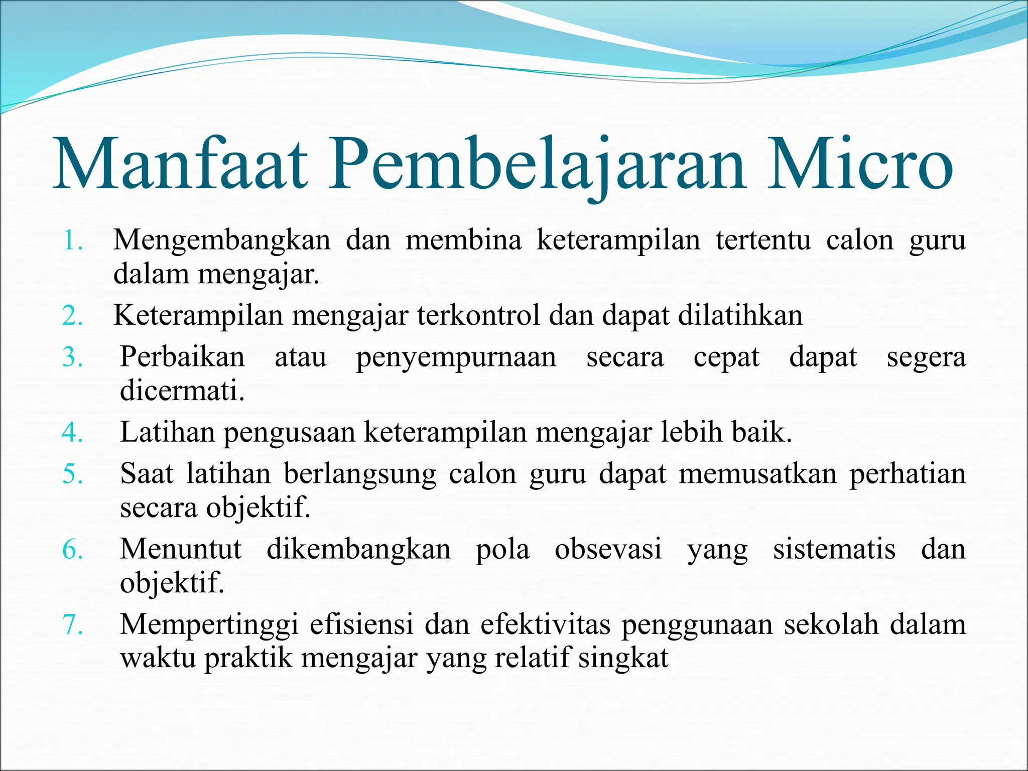 Manfaat Pembelajaran Micro
1. Mengembangkan dan membina keterampilan tertentu calon guru
dalam mengajar.
2. Keterampilan mengajar terkontrol dan dapat dilatihkan
3. Perbaikan atau penyempurnaan secara cepat dapat segera
dicermati.
4. Latihan pengusaan keterampilan mengajar lebih baik.
5. Saat latihan berlangsung calon guru dapat memusatkan perhatian
secara objektif.
6. Menuntut dikembangkan pola obsevasi yang sistematis dan
objektif.
7. Mempertinggi efisiensi dan efektivitas penggunaan sekolah dalam
waktu praktik mengajar yang relatif singkat
 
