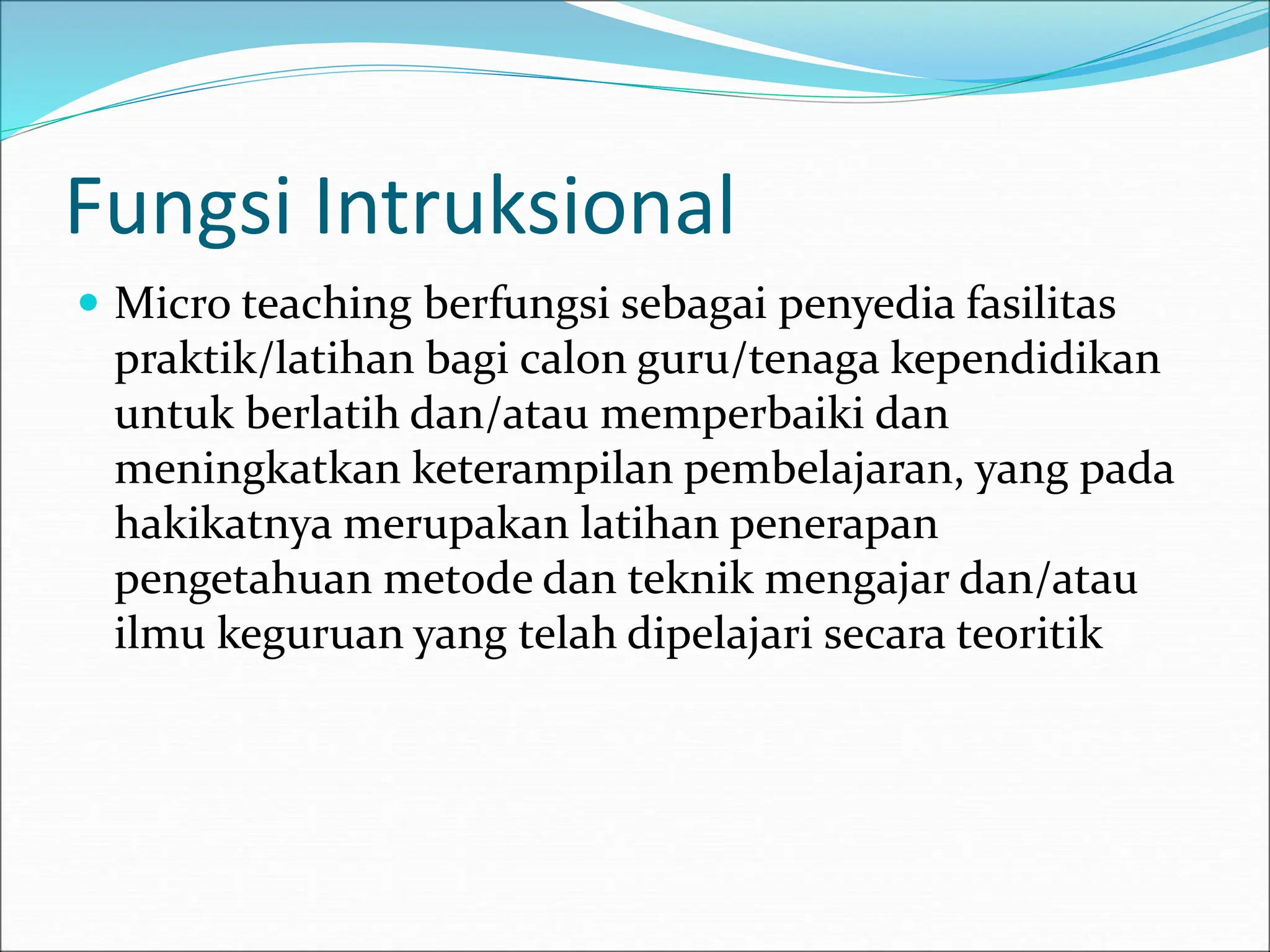Fungsi Intruksional
 Micro teaching berfungsi sebagai penyedia fasilitas
praktik/latihan bagi calon guru/tenaga kependidikan
untuk berlatih dan/atau memperbaiki dan
meningkatkan keterampilan pembelajaran, yang pada
hakikatnya merupakan latihan penerapan
pengetahuan metode dan teknik mengajar dan/atau
ilmu keguruan yang telah dipelajari secara teoritik
 