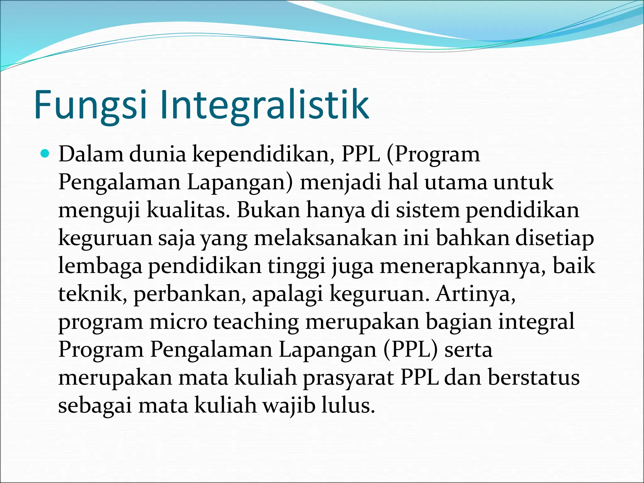 Fungsi Integralistik
 Dalam dunia kependidikan, PPL (Program
Pengalaman Lapangan) menjadi hal utama untuk
menguji kualitas. Bukan hanya di sistem pendidikan
keguruan saja yang melaksanakan ini bahkan disetiap
lembaga pendidikan tinggi juga menerapkannya, baik
teknik, perbankan, apalagi keguruan. Artinya,
program micro teaching merupakan bagian integral
Program Pengalaman Lapangan (PPL) serta
merupakan mata kuliah prasyarat PPL dan berstatus
sebagai mata kuliah wajib lulus.
 