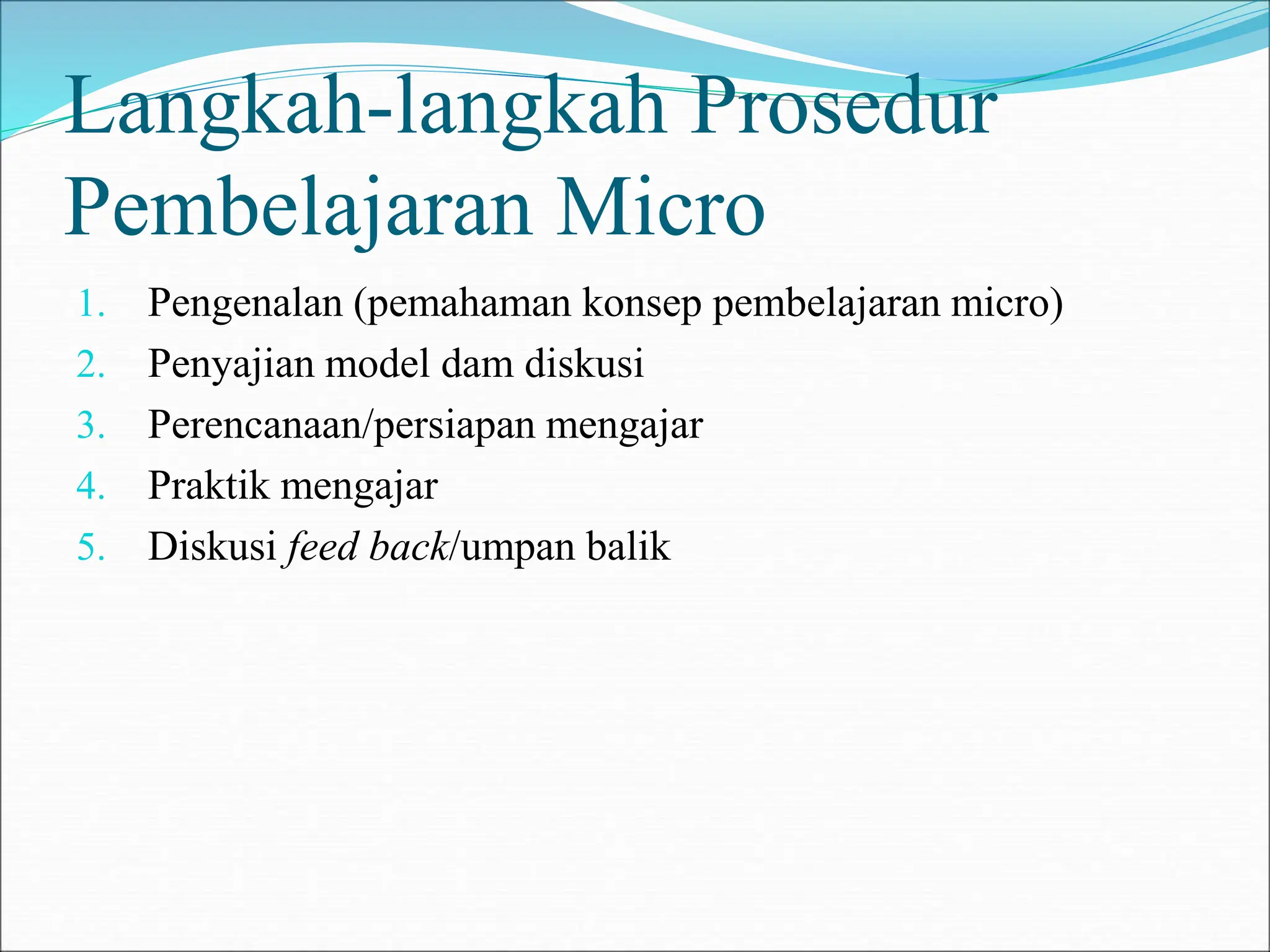 Langkah-langkah Prosedur
Pembelajaran Micro
1. Pengenalan (pemahaman konsep pembelajaran micro)
2. Penyajian model dam diskusi
3. Perencanaan/persiapan mengajar
4. Praktik mengajar
5. Diskusi feed back/umpan balik
 