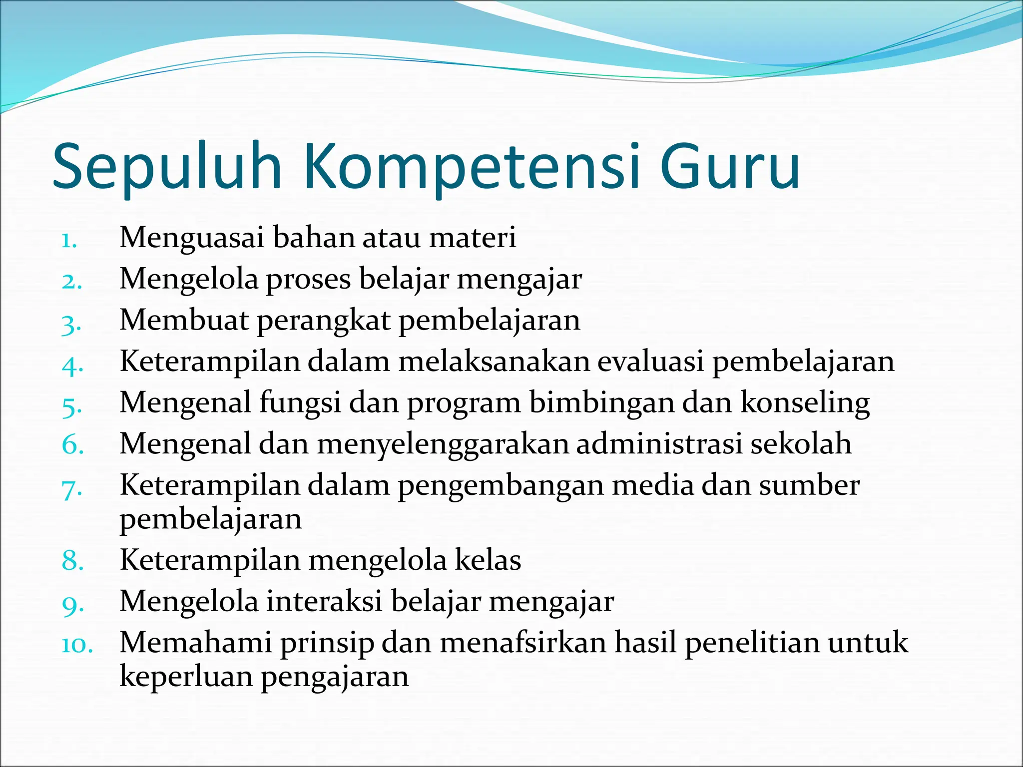 Sepuluh Kompetensi Guru
1. Menguasai bahan atau materi
2. Mengelola proses belajar mengajar
3. Membuat perangkat pembelajaran
4. Keterampilan dalam melaksanakan evaluasi pembelajaran
5. Mengenal fungsi dan program bimbingan dan konseling
6. Mengenal dan menyelenggarakan administrasi sekolah
7. Keterampilan dalam pengembangan media dan sumber
pembelajaran
8. Keterampilan mengelola kelas
9. Mengelola interaksi belajar mengajar
10. Memahami prinsip dan menafsirkan hasil penelitian untuk
keperluan pengajaran
 