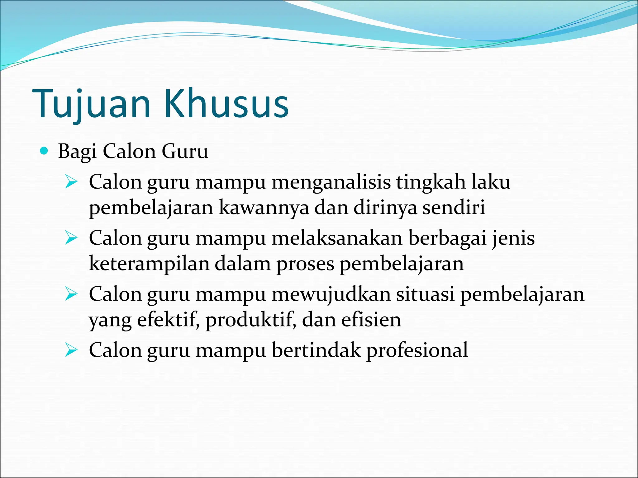 Tujuan Khusus
 Bagi Calon Guru
 Calon guru mampu menganalisis tingkah laku
pembelajaran kawannya dan dirinya sendiri
 Calon guru mampu melaksanakan berbagai jenis
keterampilan dalam proses pembelajaran
 Calon guru mampu mewujudkan situasi pembelajaran
yang efektif, produktif, dan efisien
 Calon guru mampu bertindak profesional
 