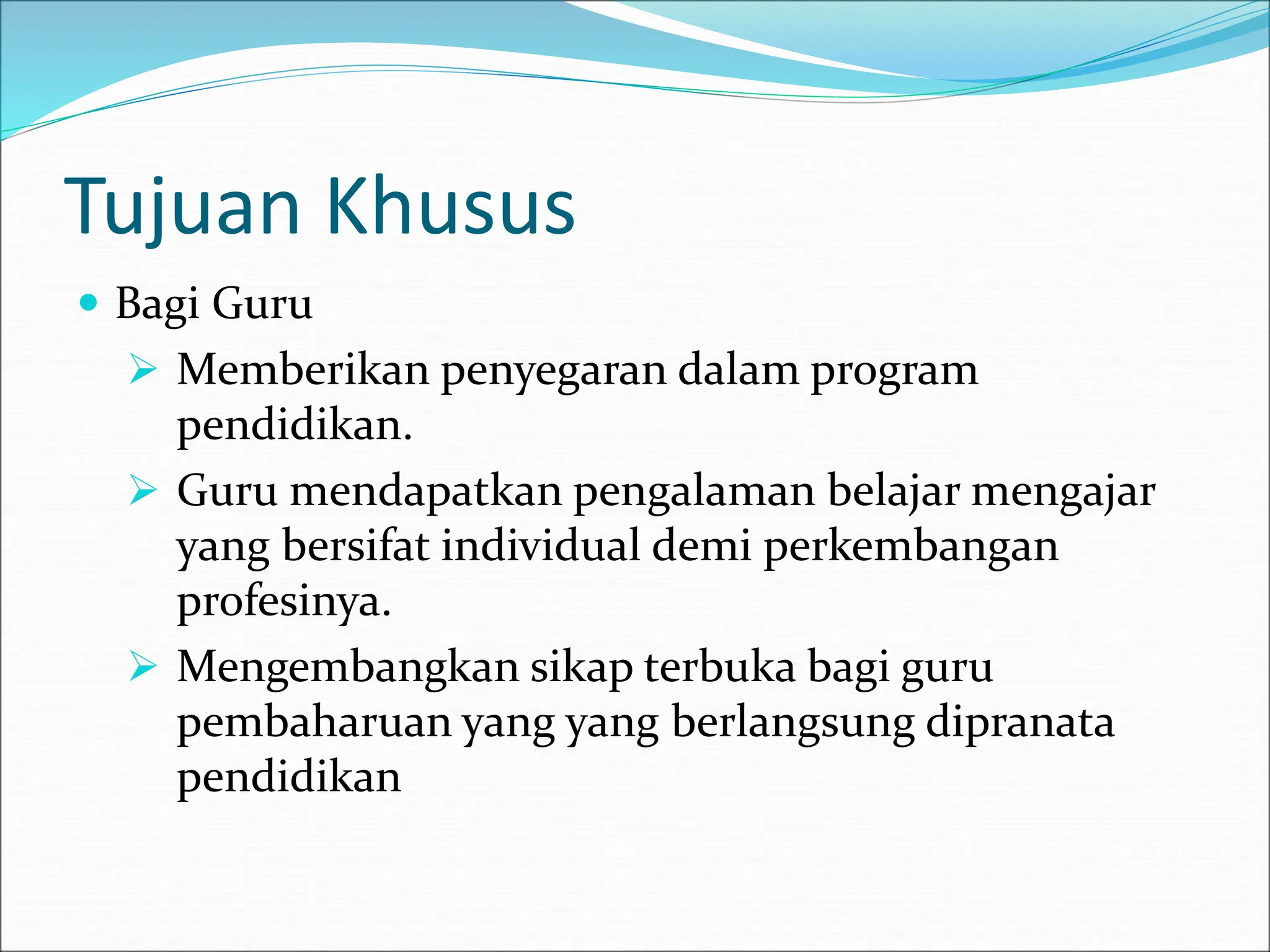 Tujuan Khusus
 Bagi Guru
 Memberikan penyegaran dalam program
pendidikan.
 Guru mendapatkan pengalaman belajar mengajar
yang bersifat individual demi perkembangan
profesinya.
 Mengembangkan sikap terbuka bagi guru
pembaharuan yang yang berlangsung dipranata
pendidikan
 