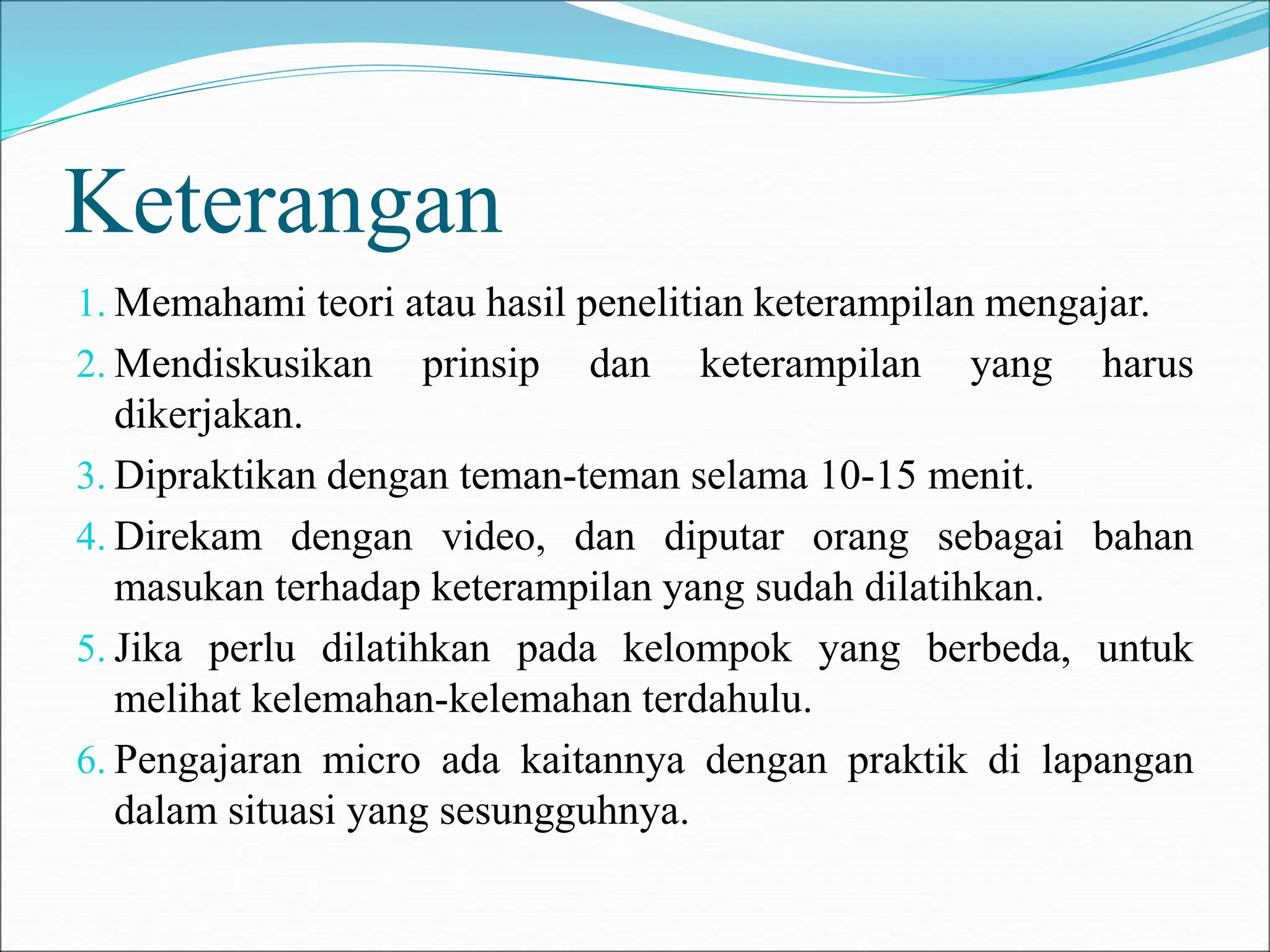 Keterangan
1. Memahami teori atau hasil penelitian keterampilan mengajar.
2. Mendiskusikan prinsip dan keterampilan yang harus
dikerjakan.
3. Dipraktikan dengan teman-teman selama 10-15 menit.
4. Direkam dengan video, dan diputar orang sebagai bahan
masukan terhadap keterampilan yang sudah dilatihkan.
5. Jika perlu dilatihkan pada kelompok yang berbeda, untuk
melihat kelemahan-kelemahan terdahulu.
6. Pengajaran micro ada kaitannya dengan praktik di lapangan
dalam situasi yang sesungguhnya.
 