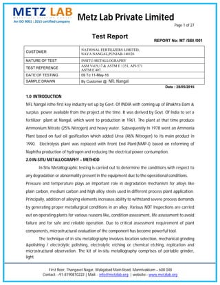 1.0 INTRODUCTION
NFL Nangal isthe first key industry set up by Govt. Of INDIA with coming up of Bhakhra Dam &
surplus power
fertilizer plant at Nangal, which went to production in 1961.
Ammonium Nitrate (25% Nitrogen) and heavy water.
Plant based on fuel oil gasification which added Urea
1990. Electrolysis plant was replaced with Front End Plant(NMP
Naphtha production of hydrogen and reducing the electrical power con
2.0 IN-SITU METALLOGRAPHY
In
any degradation or abnormality present in the equipment due to the operational conditions.
Pressure and temperature plays an
plain carbon, medium carbon and high alloy steels used in different process plant application.
Principally, addition of alloying elements increases ability to withstand severe process demands
by gener
out on operating plants for various reasons like, condition assessment, life assessment to avoid
failure and for safe and reliable operation. Due to critical assessment
components, microstructural evaluation of the component has become powerful tool.
The technique of in situ metallography involves location s
&polishing / electrolytic polishing, electrolytic etching or chemical etching, replication and
microstructural observation. The kit of in
light
CUSTOMER
NATURE OF TEST
TEST REFERENCE
DATE OF TESTING
SAMPLE DRAWN
First floor, Thangavel Nagar
Contact: +91
INTRODUCTION
NFL Nangal isthe first key industry set up by Govt. Of INDIA with coming up of Bhakhra Dam &
surplus power available from the project at the time. It was derived by Govt. Of India to set a
fertilizer plant at Nangal, which went to production in 1961.
Ammonium Nitrate (25% Nitrogen) and heavy water.
Plant based on fuel oil gasification which added Urea
1990. Electrolysis plant was replaced with Front End Plant(NMP
Naphtha production of hydrogen and reducing the electrical power con
SITU METALLOGRAPHY
In-Situ Metallographic testing is carried out to determine the conditions with respect to
any degradation or abnormality present in the equipment due to the operational conditions.
Pressure and temperature plays an
plain carbon, medium carbon and high alloy steels used in different process plant application.
Principally, addition of alloying elements increases ability to withstand severe process demands
by generating proper metallurgical conditions in an alloy. Various NDT Inspections are carried
out on operating plants for various reasons like, condition assessment, life assessment to avoid
failure and for safe and reliable operation. Due to critical assessment
components, microstructural evaluation of the component has become powerful tool.
The technique of in situ metallography involves location s
polishing / electrolytic polishing, electrolytic etching or chemical etching, replication and
microstructural observation. The kit of in
CUSTOMER
NATURE OF TEST
EST REFERENCE
DATE OF TESTING
SAMPLE DRAWN
Metz Lab Private Limited
First floor, Thangavel Nagar
+91-8190810222 | Mail:
NFL Nangal isthe first key industry set up by Govt. Of INDIA with coming up of Bhakhra Dam &
available from the project at the time. It was derived by Govt. Of India to set a
fertilizer plant at Nangal, which went to production in 1961.
Ammonium Nitrate (25% Nitrogen) and heavy water.
Plant based on fuel oil gasification which added Urea
1990. Electrolysis plant was replaced with Front End Plant(NMP
Naphtha production of hydrogen and reducing the electrical power con
SITU METALLOGRAPHY –
Situ Metallographic testing is carried out to determine the conditions with respect to
any degradation or abnormality present in the equipment due to the operational conditions.
Pressure and temperature plays an
plain carbon, medium carbon and high alloy steels used in different process plant application.
Principally, addition of alloying elements increases ability to withstand severe process demands
ating proper metallurgical conditions in an alloy. Various NDT Inspections are carried
out on operating plants for various reasons like, condition assessment, life assessment to avoid
failure and for safe and reliable operation. Due to critical assessment
components, microstructural evaluation of the component has become powerful tool.
The technique of in situ metallography involves location s
polishing / electrolytic polishing, electrolytic etching or chemical etching, replication and
microstructural observation. The kit of in
NATIONAL FERTILIZERS LIMITED,
NAYA NANGAL
INSITU
ASM Vol.9,17 & ASTM E 1351,
ASTM E 407.
09 To 11
By Customer @
Metz Lab Private Limited
First floor, Thangavel Nagar, Walajabad Main Road,
8190810222 | Mail: - info@metzlab.org
Test Report
NFL Nangal isthe first key industry set up by Govt. Of INDIA with coming up of Bhakhra Dam &
available from the project at the time. It was derived by Govt. Of India to set a
fertilizer plant at Nangal, which went to production in 1961.
Ammonium Nitrate (25% Nitrogen) and heavy water.
Plant based on fuel oil gasification which added Urea
1990. Electrolysis plant was replaced with Front End Plant(NMP
Naphtha production of hydrogen and reducing the electrical power con
METHOD
Situ Metallographic testing is carried out to determine the conditions with respect to
any degradation or abnormality present in the equipment due to the operational conditions.
Pressure and temperature plays an important role in degradation mechanism for alloys like
plain carbon, medium carbon and high alloy steels used in different process plant application.
Principally, addition of alloying elements increases ability to withstand severe process demands
ating proper metallurgical conditions in an alloy. Various NDT Inspections are carried
out on operating plants for various reasons like, condition assessment, life assessment to avoid
failure and for safe and reliable operation. Due to critical assessment
components, microstructural evaluation of the component has become powerful tool.
The technique of in situ metallography involves location s
polishing / electrolytic polishing, electrolytic etching or chemical etching, replication and
microstructural observation. The kit of in-
NATIONAL FERTILIZERS LIMITED,
NAYA NANGAL
INSITU-METALLOGRAPHY
ASM Vol.9,17 & ASTM E 1351,
ASTM E 407.
09 To 11-May
By Customer @
Metz Lab Private Limited
Walajabad Main Road,
info@metzlab.org
Test Report
NFL Nangal isthe first key industry set up by Govt. Of INDIA with coming up of Bhakhra Dam &
available from the project at the time. It was derived by Govt. Of India to set a
fertilizer plant at Nangal, which went to production in 1961.
Ammonium Nitrate (25% Nitrogen) and heavy water. Subsequently In 1978 went an A
Plant based on fuel oil gasification which added Urea
1990. Electrolysis plant was replaced with Front End Plant(NMP
Naphtha production of hydrogen and reducing the electrical power con
Situ Metallographic testing is carried out to determine the conditions with respect to
any degradation or abnormality present in the equipment due to the operational conditions.
important role in degradation mechanism for alloys like
plain carbon, medium carbon and high alloy steels used in different process plant application.
Principally, addition of alloying elements increases ability to withstand severe process demands
ating proper metallurgical conditions in an alloy. Various NDT Inspections are carried
out on operating plants for various reasons like, condition assessment, life assessment to avoid
failure and for safe and reliable operation. Due to critical assessment
components, microstructural evaluation of the component has become powerful tool.
The technique of in situ metallography involves location s
polishing / electrolytic polishing, electrolytic etching or chemical etching, replication and
-situ metallography comprises of portable grinder,
NATIONAL FERTILIZERS LIMITED,
NAYA NANGAL,PUNJAB-
METALLOGRAPHY
ASM Vol.9,17 & ASTM E 1351,
May-16
By Customer @ NFL Nangal
Metz Lab Private Limited
Walajabad Main Road, Mannivakkam
info@metzlab.org | website:
Test Report
NFL Nangal isthe first key industry set up by Govt. Of INDIA with coming up of Bhakhra Dam &
available from the project at the time. It was derived by Govt. Of India to set a
fertilizer plant at Nangal, which went to production in 1961. The plant at that time produce
Subsequently In 1978 went an A
Plant based on fuel oil gasification which added Urea (46% Nitrogen) to its main product in
1990. Electrolysis plant was replaced with Front End Plant(NMP
Naphtha production of hydrogen and reducing the electrical power con
Situ Metallographic testing is carried out to determine the conditions with respect to
any degradation or abnormality present in the equipment due to the operational conditions.
important role in degradation mechanism for alloys like
plain carbon, medium carbon and high alloy steels used in different process plant application.
Principally, addition of alloying elements increases ability to withstand severe process demands
ating proper metallurgical conditions in an alloy. Various NDT Inspections are carried
out on operating plants for various reasons like, condition assessment, life assessment to avoid
failure and for safe and reliable operation. Due to critical assessment
components, microstructural evaluation of the component has become powerful tool.
The technique of in situ metallography involves location selection, mechanical grinding
polishing / electrolytic polishing, electrolytic etching or chemical etching, replication and
situ metallography comprises of portable grinder,
NATIONAL FERTILIZERS LIMITED,
-140126
METALLOGRAPHY
ASM Vol.9,17 & ASTM E 1351, API-571
NFL Nangal
Metz Lab Private Limited
Mannivakkam – 600 048
| website:- www.metzlab.org
NFL Nangal isthe first key industry set up by Govt. Of INDIA with coming up of Bhakhra Dam &
available from the project at the time. It was derived by Govt. Of India to set a
The plant at that time produce
Subsequently In 1978 went an A
(46% Nitrogen) to its main product in
1990. Electrolysis plant was replaced with Front End Plant(NMP-I) based on reforming of
Naphtha production of hydrogen and reducing the electrical power consumption.
Situ Metallographic testing is carried out to determine the conditions with respect to
any degradation or abnormality present in the equipment due to the operational conditions.
important role in degradation mechanism for alloys like
plain carbon, medium carbon and high alloy steels used in different process plant application.
Principally, addition of alloying elements increases ability to withstand severe process demands
ating proper metallurgical conditions in an alloy. Various NDT Inspections are carried
out on operating plants for various reasons like, condition assessment, life assessment to avoid
failure and for safe and reliable operation. Due to critical assessment requirement of plant
components, microstructural evaluation of the component has become powerful tool.
election, mechanical grinding
polishing / electrolytic polishing, electrolytic etching or chemical etching, replication and
situ metallography comprises of portable grinder,
REPORT No: MT /SBI /001
Metz Lab Private Limited
Page 1
600 048
www.metzlab.org
Date : 28/05
NFL Nangal isthe first key industry set up by Govt. Of INDIA with coming up of Bhakhra Dam &
available from the project at the time. It was derived by Govt. Of India to set a
The plant at that time produce
Subsequently In 1978 went an Ammonia
(46% Nitrogen) to its main product in
I) based on reforming of
sumption.
Situ Metallographic testing is carried out to determine the conditions with respect to
any degradation or abnormality present in the equipment due to the operational conditions.
important role in degradation mechanism for alloys like
plain carbon, medium carbon and high alloy steels used in different process plant application.
Principally, addition of alloying elements increases ability to withstand severe process demands
ating proper metallurgical conditions in an alloy. Various NDT Inspections are carried
out on operating plants for various reasons like, condition assessment, life assessment to avoid
requirement of plant
components, microstructural evaluation of the component has become powerful tool.
election, mechanical grinding
polishing / electrolytic polishing, electrolytic etching or chemical etching, replication and
situ metallography comprises of portable grinder,
REPORT No: MT /SBI /001
1 of 27
5/2016
NFL Nangal isthe first key industry set up by Govt. Of INDIA with coming up of Bhakhra Dam &
available from the project at the time. It was derived by Govt. Of India to set a
The plant at that time produce
mmonia
(46% Nitrogen) to its main product in
I) based on reforming of
Situ Metallographic testing is carried out to determine the conditions with respect to
any degradation or abnormality present in the equipment due to the operational conditions.
important role in degradation mechanism for alloys like
plain carbon, medium carbon and high alloy steels used in different process plant application.
Principally, addition of alloying elements increases ability to withstand severe process demands
ating proper metallurgical conditions in an alloy. Various NDT Inspections are carried
out on operating plants for various reasons like, condition assessment, life assessment to avoid
requirement of plant
election, mechanical grinding
polishing / electrolytic polishing, electrolytic etching or chemical etching, replication and
situ metallography comprises of portable grinder,
REPORT No: MT /SBI /001
 