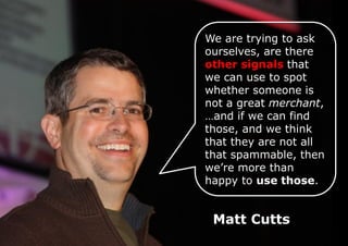 We are trying to ask
ourselves, are there
other signals that
we can use to spot
whether someone is
not a great merchant,
…and if we can find
those, and we think
that they are not all
that spammable, then
we’re more than
happy to use those.

Matt Cutts

 
