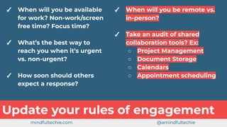✓ When will you be available
for work? Non-work/screen
free time? Focus time?
✓ What’s the best way to
reach you when it’s urgent
vs. non-urgent?
✓ How soon should others
expect a response?
Update your rules of engagement
✓ When will you be remote vs.
in-person?
✓ Take an audit of shared
collaboration tools? Ex:
○ Project Management
○ Document Storage
○ Calendars
○ Appointment scheduling
mindfultechie.com @amindfultechie
 