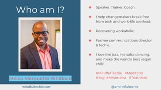 Who am I?
Meico Marquette Whitlock
★ Speaker. Trainer. Coach.
★ I help changemakers break free
from tech and work-life overload.
★ Recovering workaholic.
★ Former communications director
& techie.
★ I love live jazz, like salsa dancing,
and make the world’s best vegan
chili!
#MindfulTechie #Meditator
#Yogi #Minimalist #Triathlete
mindfultechie.com @amindfultechie
 