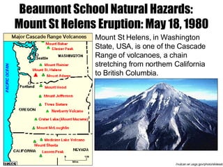 //vulcan.wr.usgs.gov/photo/slideset Mount St Helens,  in Washington State, USA,  is one of the Cascade Range of volcanoes, a chain stretching from northern California to British Columbia. Beaumont School Natural Hazards:  Mount St Helens Eruption: May 18, 1980 