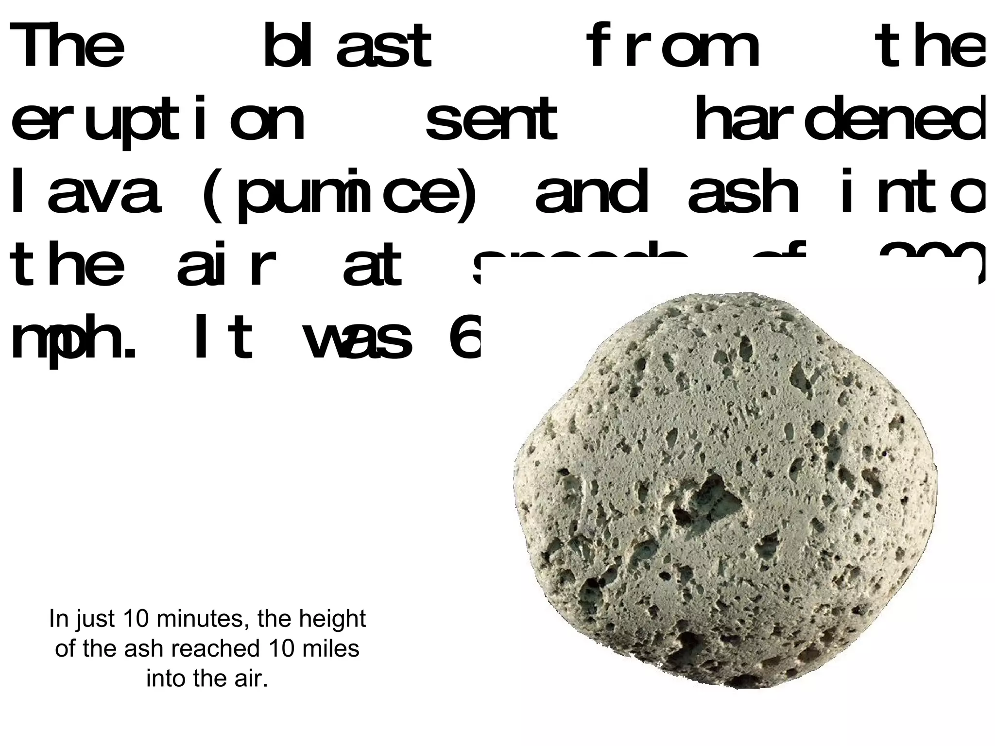 The blast from the eruption sent hardened lava (pumice) and ash into the air at speeds of 300 mph. It was 660 o  F. In just 10 minutes, the height of the ash reached 10 miles into the air. 