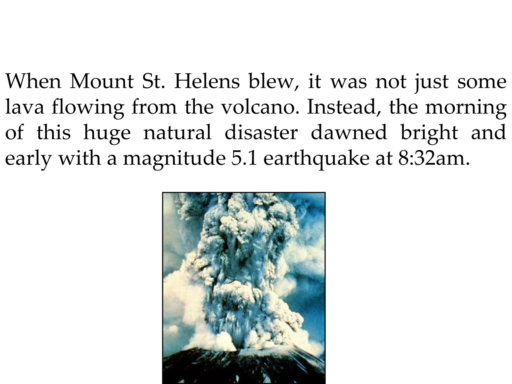 When Mount St. Helens blew, it was not just some lava flowing from the volcano. Instead, the morning of this huge natural disaster dawned bright and early with a magnitude 5.1 earthquake at 8:32am. 