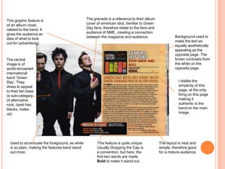 The grenade is a reference to their album
cover of american idiot, familiar to Green
Day fans, therefore relate to the fans and
audience of NME, creating a connection
between the magazine and audience.
The central
image is of
world-renowned
international
band ‘Green
Day’. They
dress to appeal
to their fan base
(a sub-category
of alternative
rock; dyed hair,
blacks, make-
up)
Background used to
make the text as
equally aesthetically
appealing as the
opposite page. The
brown contrasts from
the white on the
opposite page.
I dislike the
simplicity of this
page, at the only
thing on this page
making it
authentic is the
band on the main
image.
This feature is quite unique.
Usually Dropping the Cap is
a convention, but here, the
first two words are made
Bold to make it stand out.
Used to accentuate the foreground, as white
is so plain, making the features band stand
out more.
This graphic feature is
of an album cover,
related to the band. It
gives the audience an
idea of what to look
out for (advertising)
The layout is neat and
simple, therefore good
for a mature audience.
 