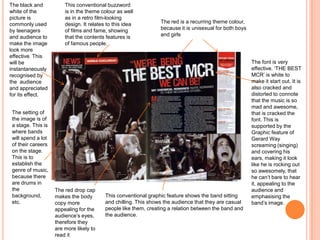 The red is a recurring theme colour,
because it is unisexual for both boys
and girls
The black and
white of the
picture is
commonly used
by teenagers
and audience to
make the image
look more
effective. This
will be
instantaneously
recognised by
the audience
and appreciated
for its effect.
The setting of
the image is of
a stage. This is
where bands
will spend a lot
of their careers
on the stage.
This is to
establish the
genre of music,
because there
are drums in
the
background,
etc.
The font is very
effective. ‘THE BEST
MCR’ is white to
make it start out. It is
also cracked and
distorted to connote
that the music is so
mad and awesome,
that is cracked the
font. This is
supported by the
Graphic feature of
Gerard Way
screaming (singing)
and covering his
ears, making it look
like he is rocking out
so awesomely, that
he can’t bare to hear
it, appealing to the
audience and
emphasising the
band’s image.
This conventional graphic feature shows the band sitting
and chilling. This shows the audience that they are casual
people like them, creating a relation between the band and
the audience.
This conventional buzzword
is in the theme colour as well
as in a retro film-looking
design. It relates to this idea
of films and fame, showing
that the contents features is
of famous people.
The red drop cap
makes the body
copy more
appealing for the
audience’s eyes,
therefore they
are more likely to
read it
 