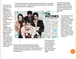 The choice of
clothing is very
classic. It
highlights the
genre of the
music, the sort
of classic, yet
modern rock. It
could also
create a fashion
for the
audience, so it
serves as a
fashion
magazine as
well as a music
one. The use of
guitars clearly
establish the
genre. The
white backdrop
make the bands
(‘The Vaccines’)
look better and
clearer. It also
looks quite retro
and classic.
This drop cap is blue
and draws the
audience’s attention to
the body copy of the
article. The second
drop cap is used to
create a clear
distinction between
each subject in the
article. The second
one moves on to talk
about a different topic,
made obvious to the
audience.
The artist name is big,
bold and in CAPITALS
therefore making it stand
out and reinforce that this
band is the big picture in
this article.
The blue lines break the whole idea of retro and classic rock being
broken by this band. It really emphasises the band on a whole and
shows that they are a good band.
This pull quote is
a convention of
music magazine’s.
It is a blue, like
the blue of the
lines, showing that
it came from the
artists.
The eye contact between the band and the
camera make the audience feel like they are
looking directly into their eyes. This could lead the
audience to feel almost star struck that they are
looking at them.
 