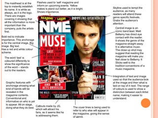 Central image is an
iconic band lead. Matt
Bellamy has direct eye
contact with the reader.
It shows the genre of the
magazine straight away.
It is alternative music.
The close up shot may
suggest that reading the
magazine will make you
feel close to Bellamy. It
Sticks well to the
tradition conventions of a
music magazine.
Skyline used to tempt the
audience, as many
readers will attend these
genre specific festivals.
Grabs the audience’s
attention.
The masthead is at the
top to instantly establish
its name. It is white as
always, as it is the logo.
There are images
covering it showing that
all the information is more
important than the
company, puts the artists
first.
Integration of text and image
used so that the audience look
at the image and then what is
laid on top of it next. The range
of colours is used to show a
distinction between each Artist
name, making it easier to
understand.
Graphic features with
anchorage showing what
kind of bands will be
revealed in the
magazine contents.
Conventional and
informative on who is yet
to appear. All on stage,
doing what they do best.
Bold red to indicate
importance. This anchorage
is for the central image, Big
image. Big text.
Has a red and white colour
scheme.
Flashes used to ‘sell’ magazine and
inform on upcoming events. Yellow
makes is stand out better, as it is bright.
Shows importance.
The cover lines is being used to
refer to who else will appear in
the magazine, giving the sense
of genre.
Callouts made by JG,
which will attract his
fans, as it seems like he
is addressing them.
The word ‘last’ is
coloured differently to
show the significance
of the word – stands
out to the readers.
 