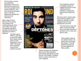 Main Image of Chino
Moreno of him looking
very closely at the
audience because of the
zoom effect. His hands
are clasped violently to
possibly connote that he
demands you listen to
Deftones.
The masthead is almost
completely covered, to
suggest that Chino is more
important that the
magazine, showing that
they put their stories first.
The
The flash saying
‘WIN!’ is used here
to tempt the reader.
Most readers will be
aware of what
download is, and to
‘WIN!’ VIP tickets
will increase the
chance of the
audience buying it.
This font type is messy
and creates the
impression of punk rock.
Reminds the audience of
the trashy garages bands
used to practice in, and
how messy the teenagers
room is. Shows a
relationship between the
producers and
consumers.
The artist name is bold and
white. It is the only white
text on the page, therefore it
will stand out. It is also very
clear to read.
Tattoos represent the traditional
idea of rock. Band members
would always get tattoos to show
they are ‘cool’ people. Therefore
Chino is used to show this is a
‘cool’ magazine.
These graphic features
are used as teasers. It’s
saying ‘Buy me and get
free posters’. This will
tempt the audience to
buy the magazine for
these posters.
This buzz word is used to grab
the audience’s attention as it
makes you feel like no other
magazine has this story,
tempting the consumer.
 