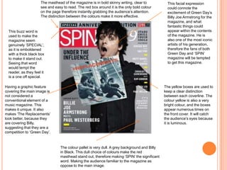 This facial expression
could connote the
excitement of Green Day’s
Billy Joe Armstrong for the
magazine, and what
fantastic things could
appear within the contents
of the magazine. He is
also one of the most iconic
artists of his generation,
therefore the fans of both
Green Day and ‘SPIN’
magazine will be tempted
to get this magazine.
The masthead of the magazine is in bold skinny writing, clear to
see and easy to read. The red box around it is the only bold colour
on the page therefore instantly grabbing the audience’s attention.
The distinction between the colours make it more effective.
Having a graphic feature
covering the main image is
not considered a
conventional element of a
music magazine. This
makes it unique. It also
makes ‘The Replacements’
look better, because they
are covering Billy,
suggesting that they are a
competition to ‘Green Day’.
The yellow boxes are used to
keep a clear distinction
between each coverline. The
colour yellow is also a very
bright colour, and the boxes
appear numerous times on
the front cover. It will catch
the audience’s eyes because
it is luminous.
This buzz word is
used to make the
magazine seem
genuinely ‘SPECIAL’,
as it is emboldened
with a thick black box
to make it stand out.
Seeing that word
would tempt the
reader, as they feel it
is a one off special.
The colour pallet is very dull. A grey background and Billy
in Black. This dull choice of colours make the red
masthead stand out, therefore making ‘SPIN’ the significant
word. Making the audience familiar to the magazine as
oppose to the main image.
 
