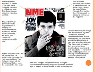 The red masthead
stands out to the rest
of the cover, as all
(excluding the cross)
is in black and white.
This choice of colour
also gives it a vintage
look to it.
This buzz word,
frequently used my NME
is a way of tempting the
audience, as they like
the idea of it being
‘Special’. They feel like
they themselves will be
special for having read
the magazine.
Making direct eye contact with
the camera gives the
audience the impression that
he is looking at them. They
feel a connection with the
artist, feeling like they know
the person on the front cover.
The idea of Smoking has always
been a controversial argument.
On this cover, it can be
considered two things. It could
be that it is set in a vintage time,
as ‘UNKOWN PLEASURES’
have been around since the late
70’s. It goes back to the early
days when smoking was
considered very common and
cool. It could also be interpreted
as the lead being rebellious ad
smoking, which as all singers
know, damages the voice,
therefore ruining his own.
This cross being the only other red image on stage is
considered to be another pulling point, to draw the audiences
eyes to the kind of articles that will be seen in this magazine.
The word ‘JOY’ can
be reflected on the
magazines aim, to
bring joy and
entertainment to the
audience. It tells the
audience that they
will get joy from
reading this
magazine in a subtle
way.
 