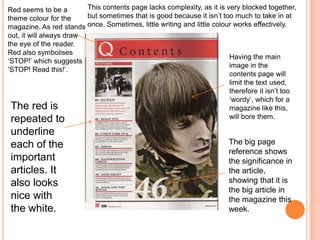 Red seems to be a
theme colour for the
magazine. As red stands
out, it will always draw
the eye of the reader.
Red also symbolises
‘STOP!’ which suggests
‘STOP! Read this!’.
The red is
repeated to
underline
each of the
important
articles. It
also looks
nice with
the white.
The big page
reference shows
the significance in
the article,
showing that it is
the big article in
the magazine this
week.
Having the main
image in the
contents page will
limit the text used,
therefore it isn’t too
‘wordy’, which for a
magazine like this,
will bore them.
This contents page lacks complexity, as it is very blocked together,
but sometimes that is good because it isn’t too much to take in at
once. Sometimes, little writing and little colour works effectively.
 
