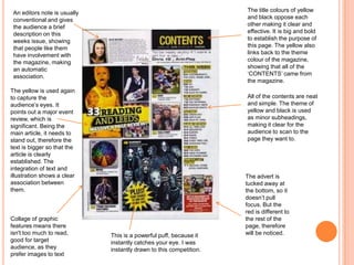 This is a powerful puff, because it
instantly catches your eye. I was
instantly drawn to this competition.
The yellow is used again
to capture the
audience’s eyes. It
points out a major event
review, which is
significant. Being the
main article, it needs to
stand out, therefore the
text is bigger so that the
article is clearly
established. The
integration of text and
illustration shows a clear
association between
them.
All of the contents are neat
and simple. The theme of
yellow and black is used
as minor subheadings,
making it clear for the
audience to scan to the
page they want to.
Collage of graphic
features means there
isn't too much to read,
good for target
audience, as they
prefer images to text
The advert is
tucked away at
the bottom, so it
doesn’t pull
focus. But the
red is different to
the rest of the
page, therefore
will be noticed.
The title colours of yellow
and black oppose each
other making it clear and
effective. It is big and bold
to establish the purpose of
this page. The yellow also
links back to the theme
colour of the magazine,
showing that all of the
‘CONTENTS’ came from
the magazine.
An editors note is usually
conventional and gives
the audience a brief
description on this
weeks issue, showing
that people like them
have involvement with
the magazine, making
an automatic
association.
 