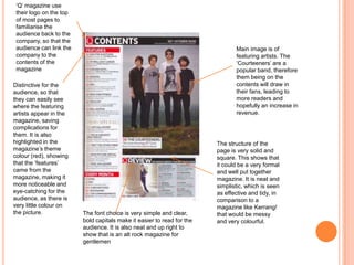 Main image is of
featuring artists. The
‘Courteeners’ are a
popular band, therefore
them being on the
contents will draw in
their fans, leading to
more readers and
hopefully an increase in
revenue.
‘Q’ magazine use
their logo on the top
of most pages to
familiarise the
audience back to the
company, so that the
audience can link the
company to the
contents of the
magazine
Distinctive for the
audience, so that
they can easily see
where the featuring
artists appear in the
magazine, saving
complications for
them. It is also
highlighted in the
magazine’s theme
colour (red), showing
that the ‘features’
came from the
magazine, making it
more noticeable and
eye-catching for the
audience, as there is
very little colour on
the picture.
The structure of the
page is very solid and
square. This shows that
it could be a very formal
and well put together
magazine. It is neat and
simplistic, which is seen
as effective and tidy, in
comparison to a
magazine like Kerrang!
that would be messy
and very colourful.
The font choice is very simple and clear,
bold capitals make it easier to read for the
audience. It is also neat and up right to
show that is an alt rock magazine for
gentlemen
 