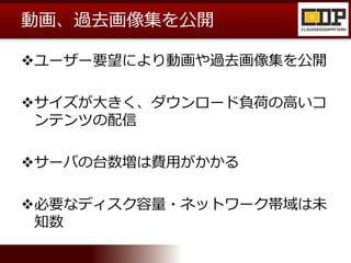 動画、過去画像集を公開
ユーザー要望により動画や過去画像集を公開
サイズが大きく、ダウンロード負荷の高いコ
ンテンツの配信
サーバの台数増は費用がかかる
必要なディスク容量・ネットワーク帯域は未
知数
 