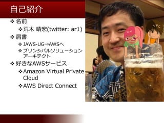 自己紹介
 名前
荒木 靖宏(twitter: ar1)
 肩書
 JAWS-UG→AWSへ
 プリンシパルソリューション
アーキテクト
 好きなAWSサービス
Amazon Virtual Private
Cloud
AWS ...