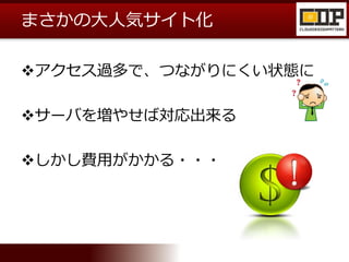 まさかの大人気サイト化
アクセス過多で、つながりにくい状態に
サーバを増やせば対応出来る
しかし費用がかかる・・・
 