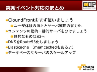 CloundFrontをまず使いましょう
ユーザ体験の向上とサーバ運用の省力化
コンテンツの動的・静的サーバを分けましょう
静的なものはS3へ
DNSをRoute53化しましょう
Elasticache （memcachedもあるよ）
データベースやサーバのスケールアップ
突発イベント対応のまとめ
 