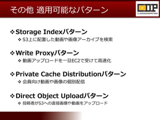 その他 適用可能なパターン
Storage Indexパターン
 S3上に配置した動画や画像アーカイブを検索
Write Proxyパターン
 動画アップロードを一旦EC2で受けて高速化
Private Cache Distributionパターン
 会員向け動画や画像の個別配信
Direct Object Uploadパターン
 投稿者がS3への直接画像や動画をアップロード
 